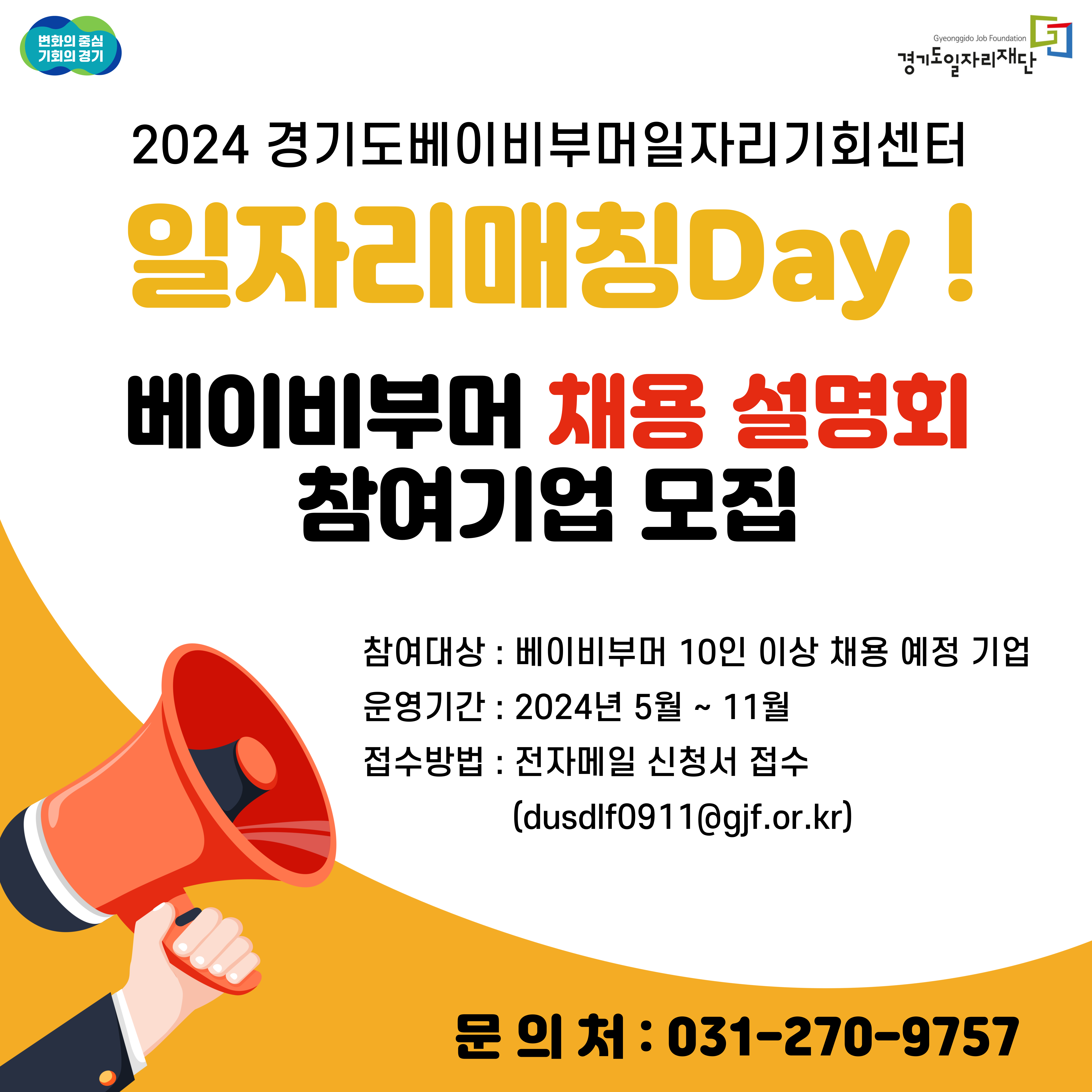 변화의 중심 기회의 경기 Gyeonggido Job Foundation 경기도일자리재단
2024 경기도베이비부머일자리기회센터
일자리매칭Day!
베이비부머 채용 설명회 참여기업 모집
참여대상 : 베이비부머 10인 이상 채용 예정 기업
운영기간 : 2024년 5월 ~ 11월
접수방법 : 전자메일 신청서 접수 (dusdlf0911@gjf.or.kr)
문의처 : 031-270-9757