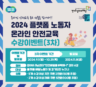 변화의 중심 기회의 경기
Gyeonggido Job Foundation 경기도일자리재단
온라인 안전교육 듣고 선물을 잡아바!!
2024 플랫폼 노동자 온라인 안전교육 수강이벤트 (3차)
이벤트 기간 및 발표일 
3차 이벤트 기간 2024.9.1.(일)~10.31.(목)
발표일 2024.11.8.(금)
참여 잡아바 러닝센터 