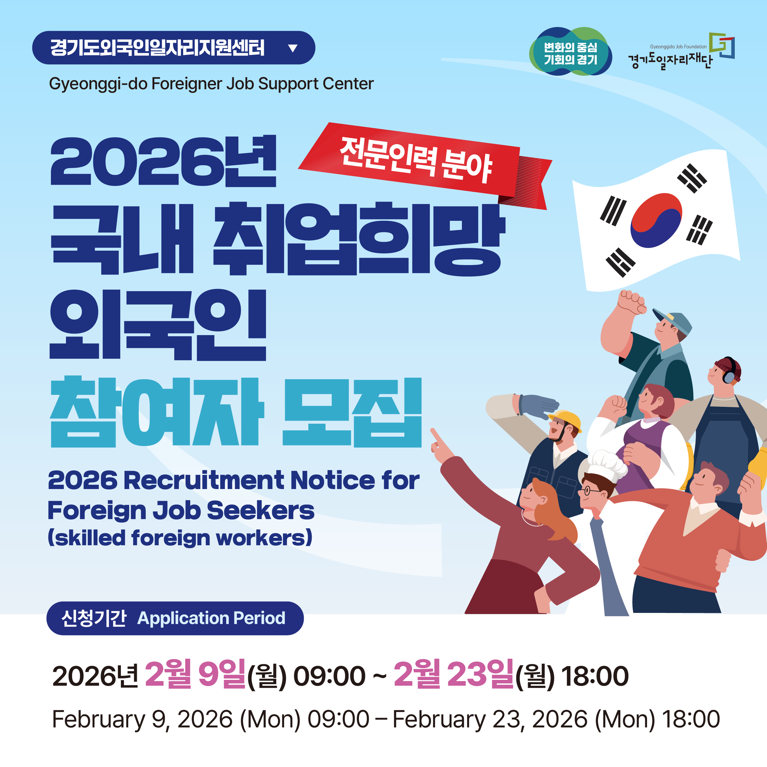 기관 및 프로그램명
경기도외국인일자리지원센터 (Gyeonggi-do Foreigner Job Support Center)

전문인력 분야

2026년 국내 취업희망 외국인 참여자 모집

2026 Recruitment Notice for Foreign Job Seekers (skilled foreign workers)

신청 기간 (Application Period)
2026년 2월 9일(월) 09:00 ~ 2월 23일(월) 18:00

February 9, 2026 (Mon) 09:00 – February 23, 2026