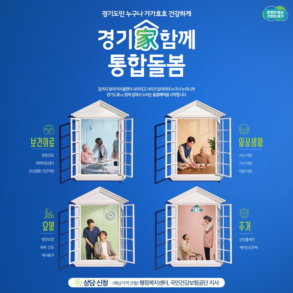 경기도민 누구나 가가 호호 건강하게

경기가함께 통합돌봄

집까지 찾아가야 불편이 사라지고 거리가 업어져야 누구나 누리니까
경기가 함께 집에서 누리는 돌봄혜택을 시작합니다.

보건의료 방문지료 재택의료센터 만성질환 건강지원
일상생활 식사지원 가사지원 차량지원
요양 방뭄요양 목용간호 복지용구
주거 안전홈케어 케어안심주택