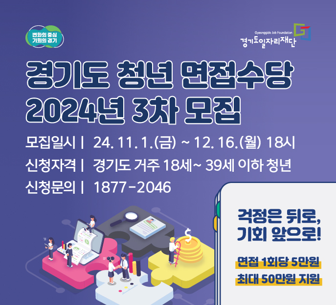 변화의중심 기회의경기 경기도일자리재단
경기도청년면접수당 2024년 3차모집
모집일시 2024년 11월 1일 금 부터 12월 16일 월요일 18시
신청자격 경기도 거주 18세~39세 이하 청년
신청문의 1877-2046
걱정은 뒤로, 기회 앞으로!
면접 1회당 5만원
최대 50만원 지원