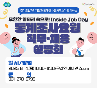 통계조사요원 직무·채용 설명회

일시: 2025년 8월 14일(목) 10:00~11:00

대상: 경기도내 경력보유여성 및 청년구직자

운영방법: 온라인 비대면 Zoom

운영내용:

통계조사요원(도급조사원, 조사관리자 등) 직무 소개 및 채용 절차

2025 인구주택총조사 조사요원 모집 안내

문의: 031-270-9795

사전신청:

포스터 내 QR코드를 통해 사전신청

사전신청자에게 설명회 링크를 안내할 예정입니다.