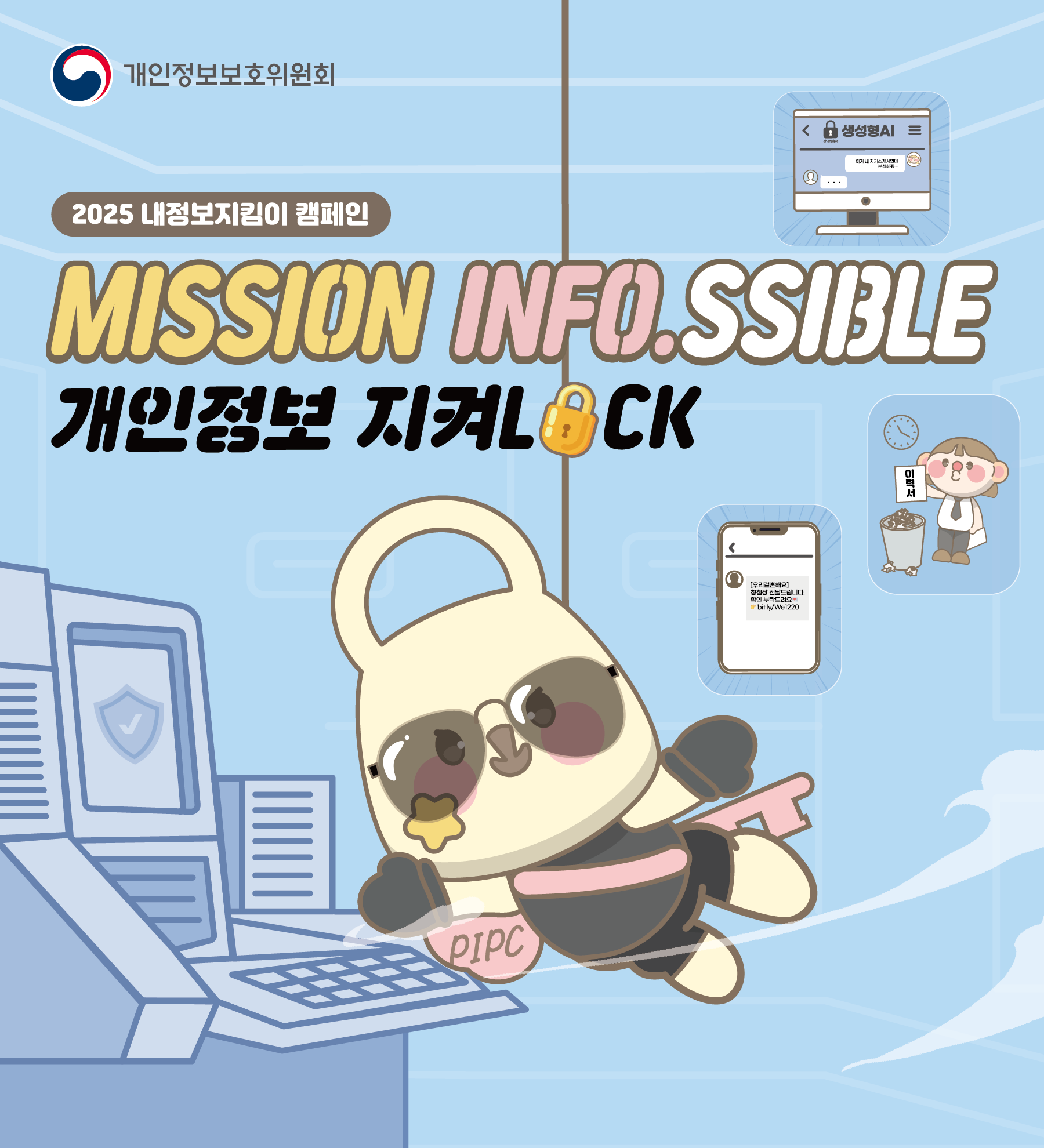 개인정보보호위원회의 '2025 내정보지킴이 캠페인' 포스터.
슬로건: MISSION INFO.SSIBLE, 개인정보 지켜LOCK
포스터 설명:
정보 요원처럼 보이는 팬더 캐릭터가 개인정보를 보호하는 임무를 수행하는 모습을 담고 있습니다. 배경에는 다음과 같이 개인정보 보호 수칙을 나타내는 다양한 그림이 포함되어 있습니다.
안전하게 보호되는 컴퓨터 화면 (디지털 정보 보호)
의심스러운 링크가 포함된 문자 메시지 (스미싱 주의)
중요 문서를 파기하는 모습 (인쇄물의 안전한 폐기)