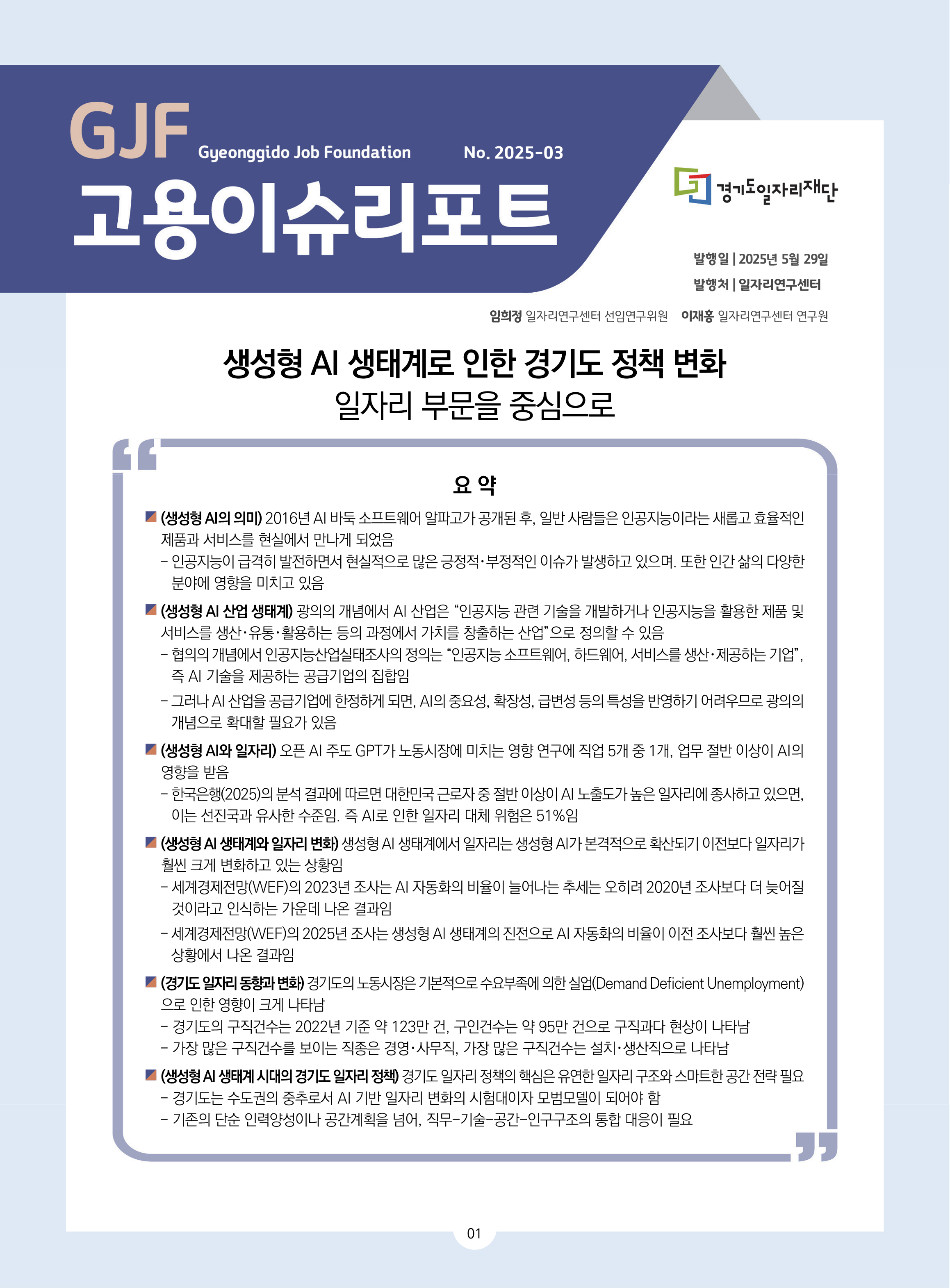 GJF 고용이슈리포트 2025-03 발행일 2025년 5월 29일 발행차 일자리연구센터 임희정 일자리연구센터 선임연구위원 이재홍 일자리연구센터 연구원 생성형 AI 생태계로 인한 경기도 정책 변화 일자리 부문을 중심으로 요약 (생성형 AI의 의미) 2016년 AI 바둑 소프트웨어 알파고가 공개된 후, 일반 사람들은 인공지능이라는 새롭고 효율적인  제품과 서비스를 현실에서 만나게 되었음 - 인공지능이 급격히 발전하면서 현실적으로 많은 긍정적･부정적인 이슈가 발생하고 있으며. 또한 인간 삶의 다양한  분야에 영향을 미치고 있음 (생성형 AI 산업 생태계) 광의의 개념에서 AI 산업은 “인공지능 관련 기술을 개발하거나 인공지능을 활용한 제품 및  서비스를 생산･유통･활용하는 등의 과정에서 가치를 창출하는 산업”으로 정의할 수 있음 - 협의의 개념에서 인공지능산업실태조사의 정의는 “인공지능 소프트웨어, 하드웨어, 서비스를 생산･제공하는 기업”,  즉 AI 기술을 제공하는 공급기업의 집합임 - 그러나 AI 산업을 공급기업에 한정하게 되면, AI의 중요성, 확장성, 급변성 등의 특성을 반영하기 어려우므로 광의의  개념으로 확대할 필요가 있음 (생성형 AI와 일자리) 오픈 AI 주도 GPT가 노동시장에 미치는 영향 연구에 직업 5개 중 1개, 업무 절반 이상이 AI의  영향을 받음 - 한국은행(2025)의 분석 결과에 따르면 대한민국 근로자 중 절반 이상이 AI 노출도가 높은 일자리에 종사하고 있으면,  이는 선진국과 유사한 수준임. 즉 AI로 인한 일자리 대체 위험은 51%임 (생성형 AI 생태계와 일자리 변화) 생성형 AI 생태계에서 일자리는 생성형 AI가 본격적으로 확산되기 이전보다 일자리가  훨씬 크게 변화하고 있는 상황임 - 세계경제전망(WEF)의 2023년 조사는 AI 자동화의 비율이 늘어나는 추세는 오히려 2020년 조사보다 더 늦어질  것이라고 인식하는 가운데 나온 결과임 - 세계경제전망(WEF)의 2025년 조사는 생성형 AI 생태계의 진전으로 AI 자동화의 비율이 이전 조사보다 훨씬 높은  상황에서 나온 결과임 (경기도 일자리 동향과 변화) 경기도의 노동시장은 기본적으로 수요부족에 의한 실업(Demand Deficient Unemployment) 으로 인한 영향이 크게 나타남 - 경기도의 구직건수는 2022년 기준 약 123만 건, 구인건수는 약 95만 건으로 구직과다 현상이 나타남 - 가장 많은 구직건수를 보이는 직종은 경영･사무직, 가장 많은 구직건수는 설치･생산직으로 나타남 (생성형 AI 생태계 시대의 경기도 일자리 정책) 경기도 일자리 정책의 핵심은 유연한 일자리 구조와 스마트한 공간 전략 필요 - 경기도는 수도권의 중추로서 AI 기반 일자리 변화의 시험대이자 모범모델이 되어야 함 - 기존의 단순 인력양성이나 공간계획을 넘어, 직무-기술-공간-인구구조의 통합 대응이 필요