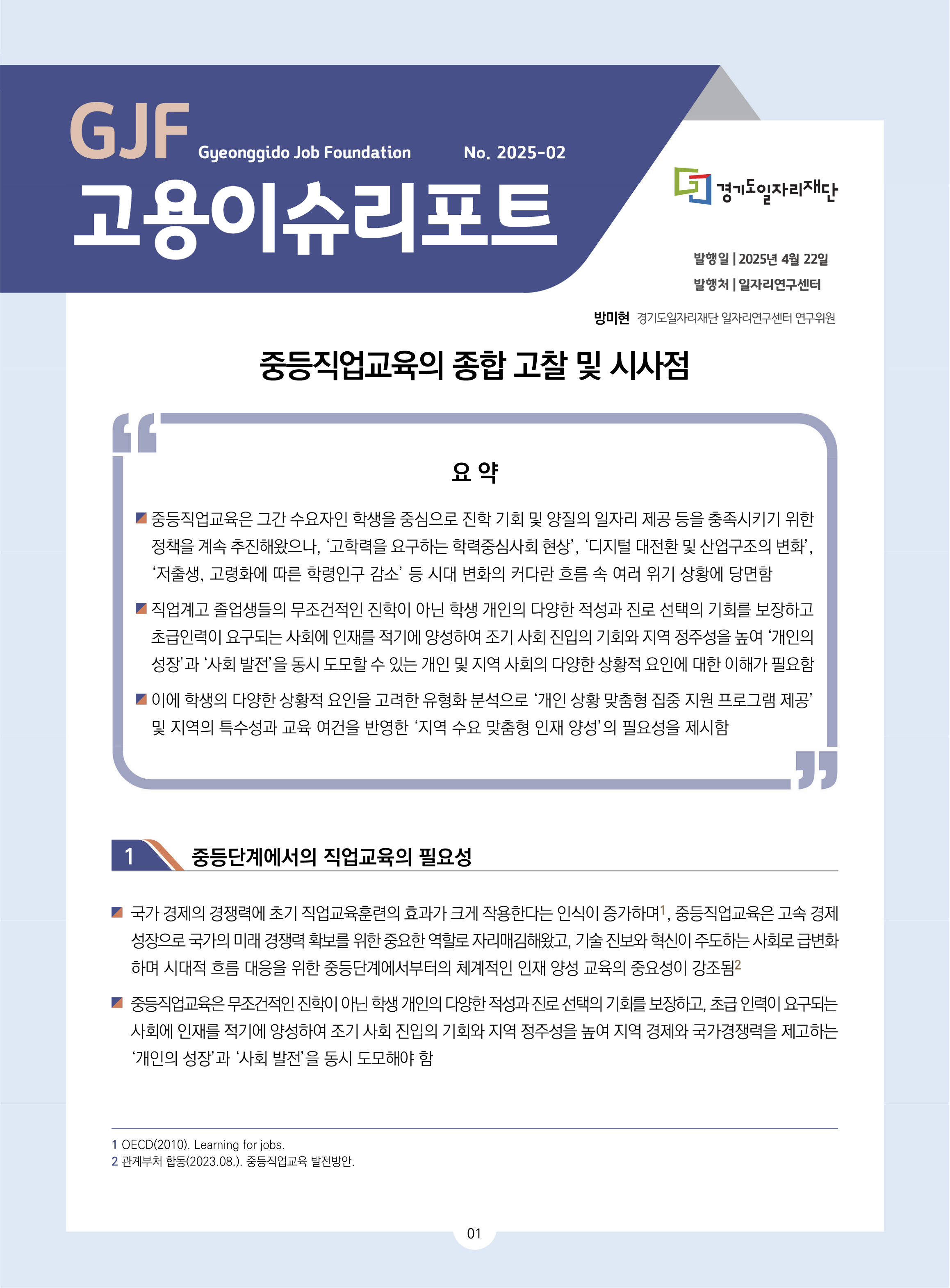 GJF 고용이슈리포트 2025-02 발행일 2025년 4월 22일 발행처 일자리연구센터 방미현 경기도일자리재단 일자리연구센터 연구위원 중등직업교육의 종합 고찰 및 시사점 요 약 중등직업교육은 그간 수요자인 학생을 중심으로 진학 기회 및 양질의 일자리 제공 등을 충족시키기 위한 정책을 계속 추진해왔으나, ‘고학력을 요구하는 학력중심사회 현상’, ‘디지털 대전환 및 산업구조의 변화’, ‘저출생, 고령화에 따른 학령인구 감소’ 등 시대 변화의 커다란 흐름 속 여러 위기 상황에 당면함 직업계고 졸업생들의 무조건적인 진학이 아닌 학생 개인의 다양한 적성과 진로 선택의 기회를 보장하고 초급인력이 요구되는 사회에 인재를 적기에 양성하여 조기 사회 진입의 기회와 지역 정주성을 높여 ‘개인의 성장’과 ‘사회 발전’을 동시 도모할 수 있는 개인 및 지역 사회의 다양한 상황적 요인에 대한 이해가 필요함 이에 학생의 다양한 상황적 요인을 고려한 유형화 분석으로 ‘개인 상황 맞춤형 집중 지원 프로그램 제공’ 및 지역의 특수성과 교육 여건을 반영한 ‘지역 수요 맞춤형 인재 양성’의 필요성을 제시함