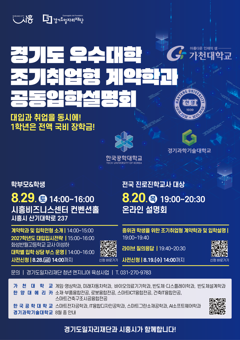 왼쪽 상단에 SIHEUNG CITY 시흥, Gyeonggido Job Foundation 경기도일자리재단 로고. 경기도 우수대학 조기취업형 계약학과 공동입학설명회, 대입과 취업을 동시에! 1학년은 전액 국비 장학금!, 아름다운 인재의 샘 가천대학교, HANYANG UNIVERSITY 한양 1939 한양대학교, 한국공학대학교 TECH UNIVERSITY OF KOREA, 경기과학기술대학교 로고가 있음. 학부모&학생 8.29 토 14:00~16:00, 시흥비즈니스센터 컨벤션홀, 시흥시 산기대학로 237, 계약학과 및 입학전형 소개 | 14:00~15:00, 2027학년도 대입입시전략 | 15:00~16:00, 화성반월고등학교 교사 이성하, 대학별 입학 상담 부스 운영 | 14:00~16:00, 사전신청 | 8.28.(금) 14:00까지, QR코드(https://m.site.naver.com/2d9Sq) 신청 바로가기, 전국 진로진학교사 대상, 8.20. 목 19:00~20:30, 온라인 설명회, 중위권 학생을 위한 조기취업형 계약학과 및 입학설명 | 19:00~19:40, 라이브 질의응답 | 19:40~20:30, 사전신청 | 8.19.(수) 14:00까지, QR코드(https://m.site.naver.com/2d9SX) 신청 바로가기, 문의 | 경기도일자리재단 청년 엔지니어 육성사업 T. 031-270-9783, 가천대학교: 게임·영상학과, 미래자동차학과, 바이오의료기기학과, 반도체·디스플레이학과, 반도체설계학과, 한양대에리카: 소재·부품융합전공, 로봇융합전공, 스마트ICT융합전공, 건축IT융합전공, 스마트건축구조시공융합전공, 한국공학대학교: 스마트전자공학과, IT융합디자인공학과, 스마트그린소재공학과, AI소프트웨어학과, 경기과학기술대학교: 8월 중 안내, QR코드(https://m.site.naver.com/2d9Tq), 경기도일자리재단과 시흥시가 함께합니다!