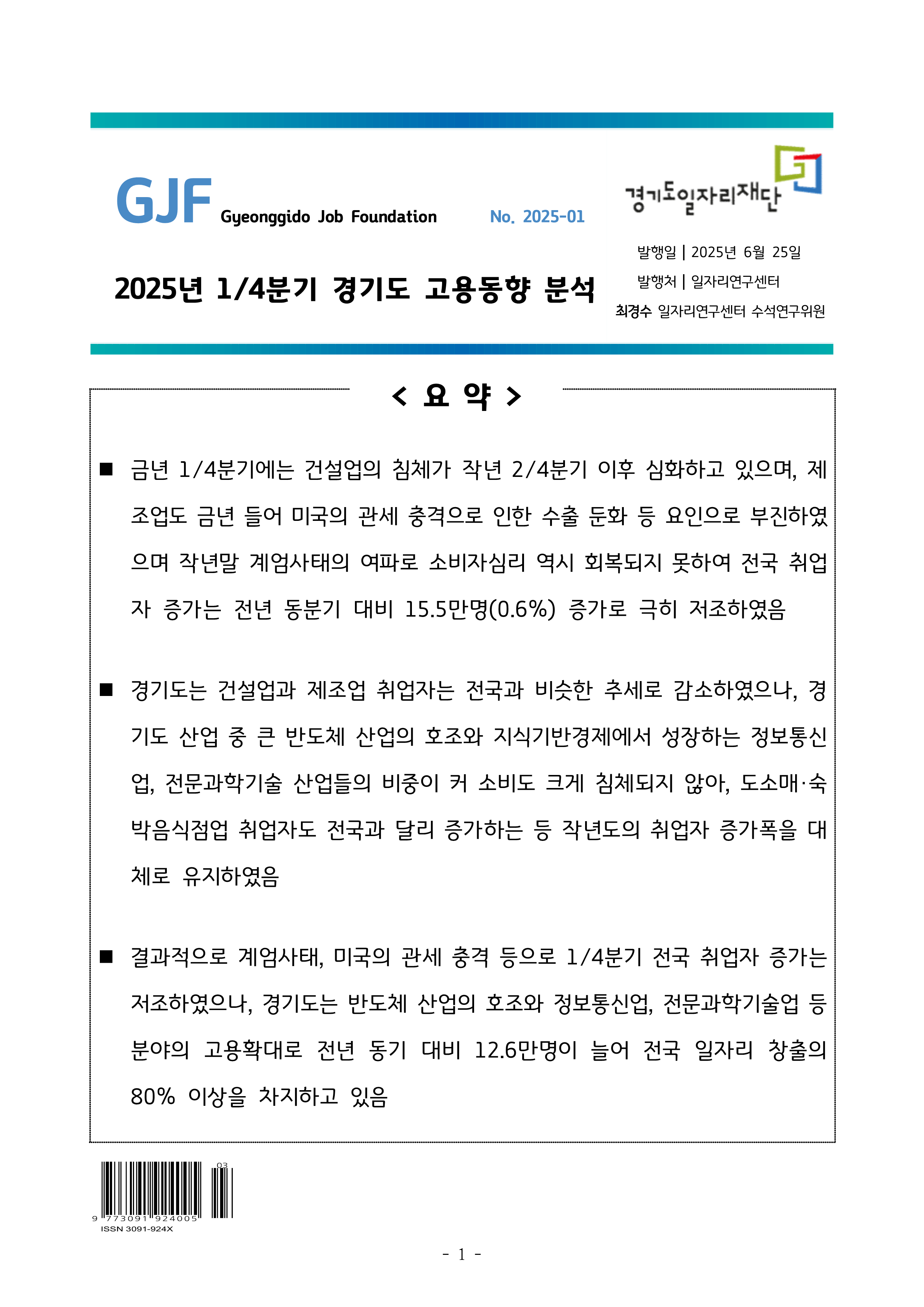 2025년 1/4분기 경기도 고용동향 분석 No. 2025-01 발행일 2025년 6월 25일 발행처 일자리연구센터 최경수 일자리연구센터 수석연구위원 요약  ■ 금년 1/4분기에는 건설업의 침체가 작년 2/4분기 이후 심화하고 있으며, 제조업도 금년 들어 미국의 관세 충격으로 인한 수출 둔화 등 요인으로 부진하였으며 작년말 계엄사태의 여파로 소비자심리 역시 회복되지 못하여 전국 취업자 증가는 전년 동분기 대비 15.5만명(0.6%) 증가로 극히 저조하였음  ■ 경기도는 건설업과 제조업 취업자는 전국과 비슷한 추세로 감소하였으나, 경기도 산업 중 큰 반도체 산업의 호조와 지식기반경제에서 성장하는 정보통신업, 전문과학기술 산업들의 비중이 커 소비도 크게 침체되지 않아, 도소매·숙박음식점업 취업자도 전국과 달리 증가하는 등 작년도의 취업자 증가폭을 대체로 유지하였음  ■ 결과적으로 계엄사태, 미국의 관세 충격 등으로 1/4분기 전국 취업자 증가는 저조하였으나, 경기도는 반도체 산업의 호조와 정보통신업, 전문과학기술업 등 분야의 고용확대로 전년 동기 대비 12.6만명이 늘어 전국 일자리 창출의 80% 이상을 차지하고 있음