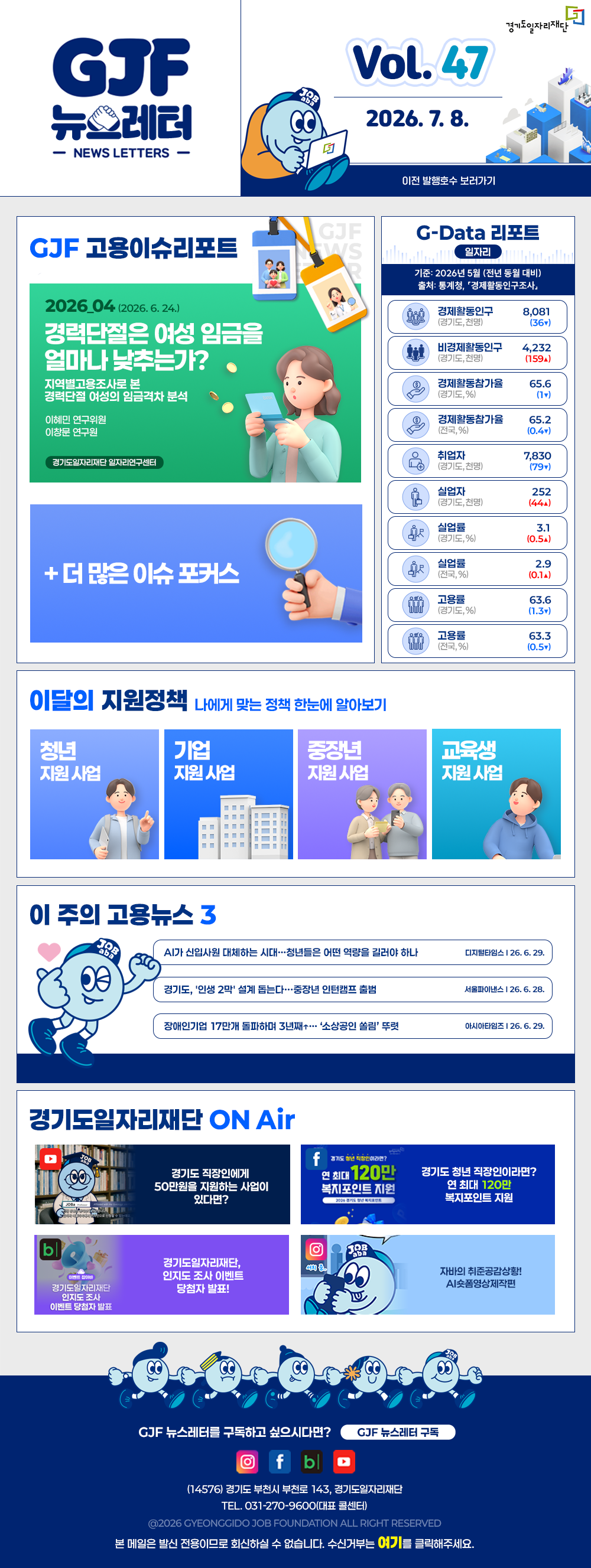 VOL.47
2026. 7. 8.
GJF 뉴스레터
이전 발행호수 보러가기

GJF 고용이슈리포트
2026_04 (2026. 6. 24.)
경력단절은 여성 임금을 얼마나 낮추는가?
지역별고용조사로 본 경력단절 여성의 임금격차 분석
이혜민 연구위원
이정로 연구원

+ 더 많은 이슈 포커스

G-Data 리포트
일자리
기준: 2026년 5월 (전년 동월 대비)
출처: 통계청,「경제활동인구조사」

경제활동인구 (경기도, 천명) 8,081 (36▼)
비경제활동인구 (경기도, 천명) 4,232 (159▲)
경제활동참가율 (경기도, %) 65.6 (1▼)
경제활동참가율 (전국, %) 65.2 (0.4▼)
취업자 (경기도, 천명) 7,830 (79▼)
실업자 (경기도, 천명) 252 (44▲)
실업률 (경기도, %) 3.1 (0.5▲)
실업률 (전국, %) 2.9 (0.1▲)
고용률 (경기도, %) 63.6 (1.3▼)
고용률 (전국, %) 63.3 (0.5▼)

이달의 지원정책 
나에게 맞는 정책 한눈에 알아보기
청년 지원사업 2026년 경기도 청년 면접수당
기업 지원사업 단축근무 도입ㆍ운영 지원 사업(0.5&0.75잡) 근태관리시스템 구축 운영(2차)
중장년 지원사업 2026년 중장년 인턴십 참여 구직자 모집
교육생 지원사업 2026년 경기도기술학교 「3D프린터&CNC선반」 무료 기술 교육생 모집

이 주의 고용뉴스 3
AI가 신입사원 대체하는 시대…청년들은 어떤 역량을 길러야 하나
디지털타임스 26. 6. 29.
경기도, '인생 2막' 설계 돕는다…중장년 인턴캠프 출범
서울파이낸스 26. 6. 28.
장애인기업 17만개 돌파하며 3년째+…'소상공인 쏠림' 뚜렷
이시아타임즈 26. 6. 29.

경기도일자리재단 ON Air
유튜브 경기도 직장인에게 50만원을 지원하는 사업이 있다면?
페이스북 경기도 청년 직장인이라면? 연 최대 120만 복지포인트 지원
블로그 경기도일자리재단, 인지도 조사 이벤트 당첨자 발표!
인스타그램 자비의 취준공감상황! AI쇼폼영상제작편

GJF 뉴스레터를 구독하고 싶으시다면? GJF 뉴스레터 구독
(14576) 경기도 부천시 부천로 143, 경기도일자리재단
TEL. 031-270-9600(대표 콜센터)
© 2026 GYEONGGIDO JOB FOUNDATION ALL RIGHT RESERVED
본 메일은 발신 전용이므로 회신하실 수 없습니다. 수신거부는 여기를 클릭해주세요.
