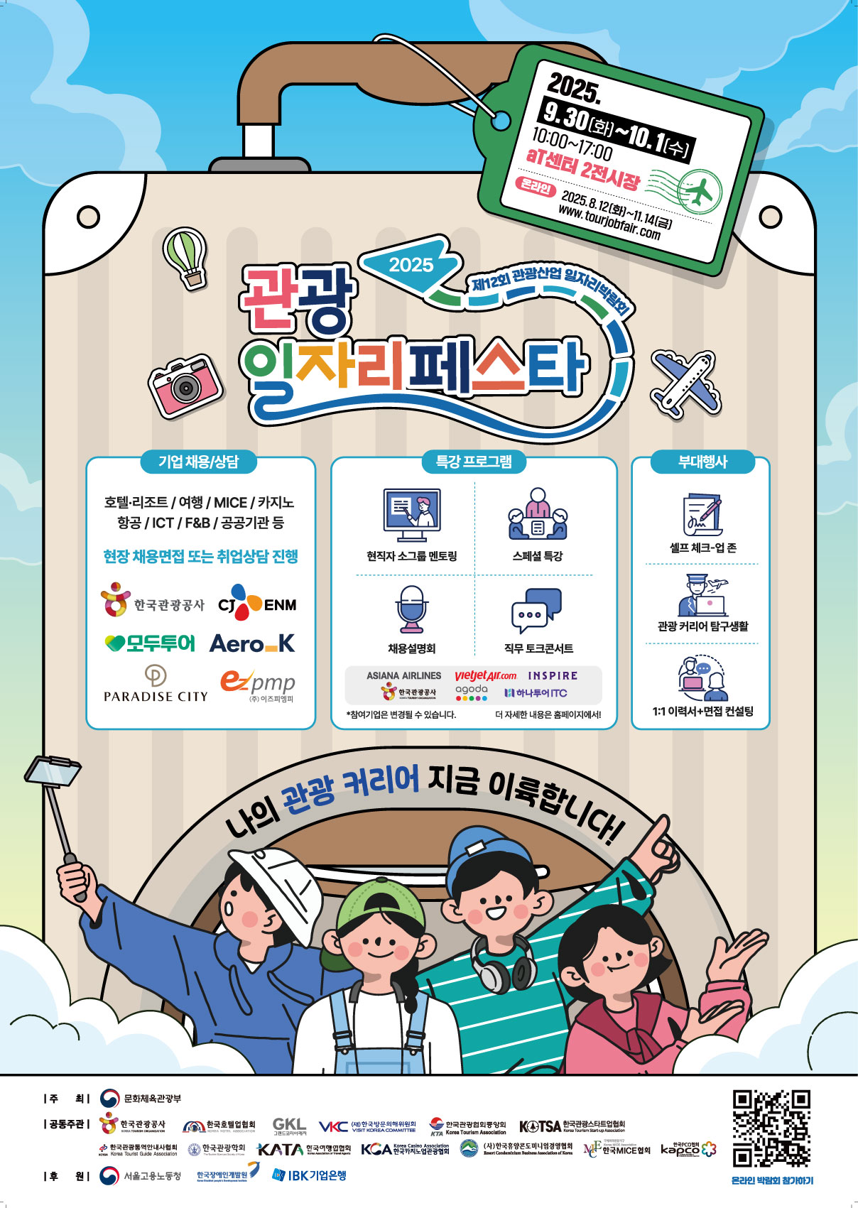 025 관광 일자리 페스타 (제12회 관광산업 일자리박람회)  "나의 관광 커리어 지금 이륙합니다!"  행사 일정  오프라인: 2025년 9월 30일(화) ~ 10월 1일(수), 10:00~17:00  장소: aT센터 제2전시장  온라인: 2025년 9월 30일(화) ~ 11월 14일(금) (www.tourjobfair.com)  주요 프로그램 1. 기업 채용/상담  참여분야: 호텔·리조트, 여행, MICE, 카지노, 항공, ICT, F&B, 공공기관 등  내용: 현장 채용면접 또는 취업상담 진행  참여기업 예시: 한국관광공사, 모두투어, 에어로케이, 파라다이스시티, CJ ENM 등  2. 특강 프로그램  현직자 소그룹 멘토링  스페셜 특강  직무 토크콘서트  참여기업 예시: 아시아나항공, 비엣젯항공, 인스파이어, 한국공항공사, 아고다, 하나투어ITC 등  3. 부대행사  셀프 체크-업 존  관광 커리어 탐구생활  1:1 이력서 및 면접 컨설팅  공동주최: 문화체육관광부, 한국관광공사, 한국호텔업협회, GKL, 한국MICE협회 등 다수 기관  후원: 서울고용노동청, 한국관광협회중앙회, IBK기업은행 등 다수 기관  (포스터 내 QR코드를 통해 홈페이지로 이동할 수 있습니다.)