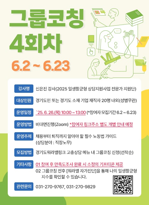 그룹코칭 4회차 6.2-6.23  강사명 신은진 강사(2025 일생활균형 상담지원사업 전문가 지원단) 대상인원 경기도민 또는 경기도 소재 기업 재직자 20명 내외(성별무관) 운영일정 25.6.26.(목) 10:00~13:00 (*참여자 모집기간 6.2~6.23) 운영방법 비대면진행(Zoom) *참여자 링크주소 별도 개별 안내 예정 운영주제 채용부터 퇴직까지 알아야 할 필수 노동법 가이드 (상담분야 : 직장노무) 모집방법 경기도워라밸링크 고충상담 메뉴 내 그룹코칭 신청(선착순) 기타사항 01 참여 후 만족도조사 완료 시 소정의 기프티콘 제공 02 그룹코칭 전후 [워라밸 자가진단]을 통해 나의 일생활균형 지수를 확인할 수 있습니다. 관련문의 031-270-9767,031-270-9829