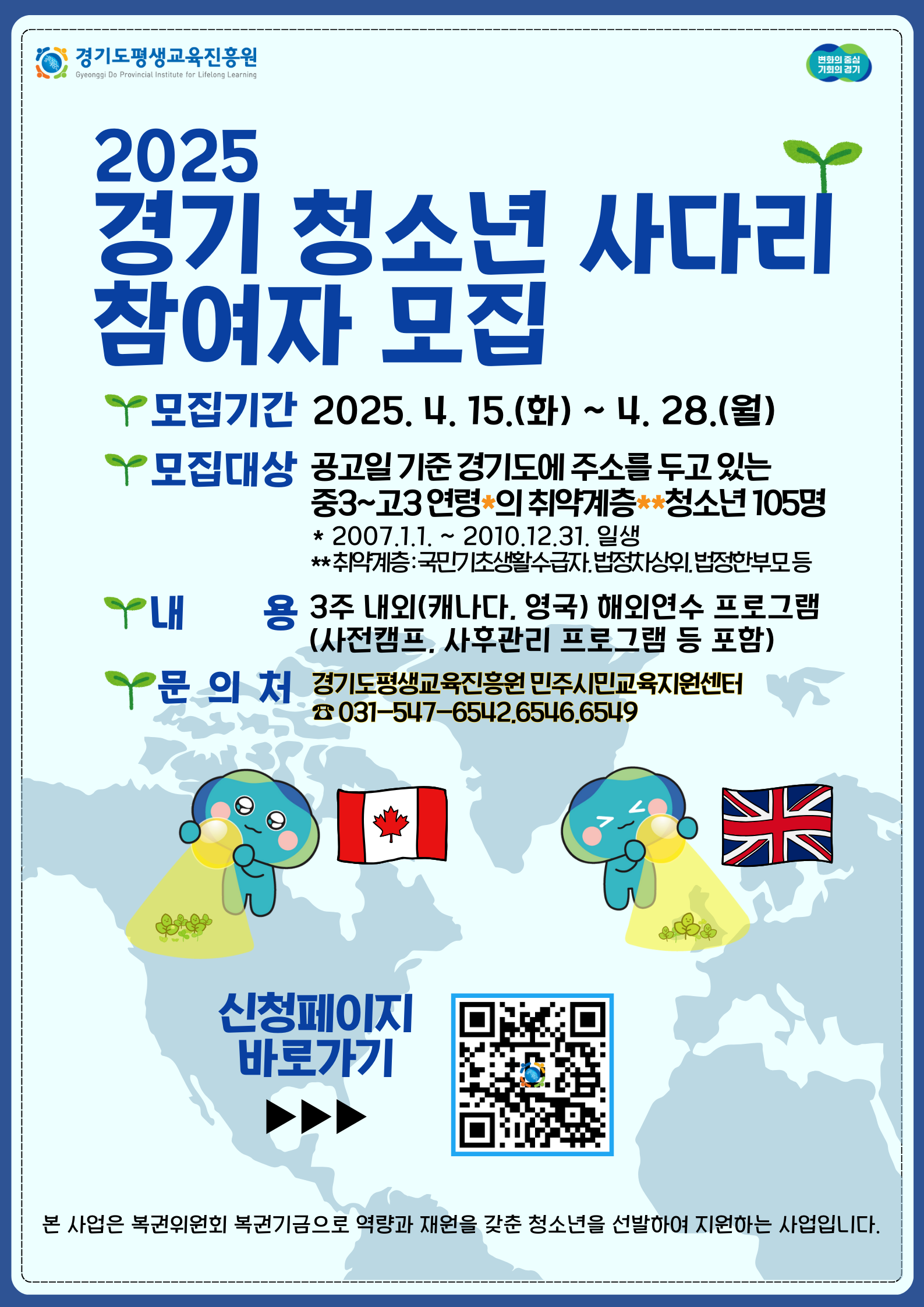 2025 경기 청소년 사다리 참여자 모집 모집기간 2025. 4. 15.(화)~4.28.(월) 모집대상 공고일 기준 경기도에 주소를 두고 있는 중3~고3 연령의 취약계층 청소년 105명 내용 3주 내외(캐나다, 영국) 해외연수 프로그램 (사전캠프, 사후관리 프로그램등 포함) 문의처 경기도평생교육진흥원 민주시민 교육지원센터 031-547-6542,6546,6549 본 사업은 복권위원회와 복권기금으로 역량과 재원을 갖춘 청소년을 선발하여 지원하는 사업입니다.
