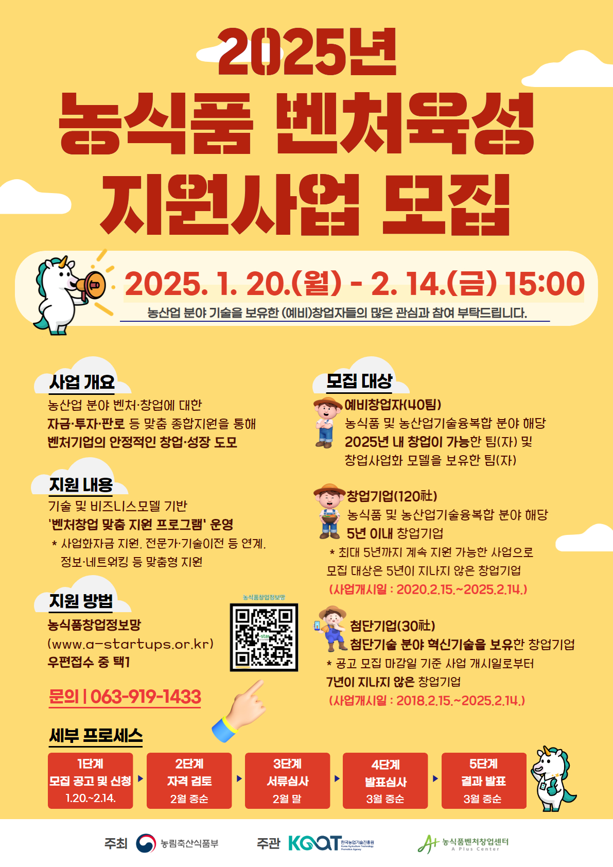 2025년 농식품 벤처육성 지원사업 모집 2025. 1. 20.() - 2.14.(E) 15:00 농산업 분야 기술을 보유한 (예비)창업자들의 많은 관심과 참여 부탁드립니다. 사업 개요 농산업 분야 벤처·창업에 대한 자금·투자·판로 등 맞춤 종합지원을 통해 벤처기업의 안정적인 창업·성장 도모 지원 내용 기술 및 비즈니스모델 기반 '벤처창업 맞춤 지원 프로그램' 운영 *사업화자금 지원, 전문가·기술이전 등 연계. 정보·네트워킹 등 맞춤형 지원 지원 방법 농식품창업정보망 (www.a-startups.or.kr) 우편접수 중 택1 문의|063-919-1433 세부 프로세스 농식품창업정보망 모집 대상 •예비창업자(40팀) 농식품 및 농산업기술융복합 분야 해당 2025년 내 창업이 가능한 팀(자) 및 창업사업화 모델을 보유한 팀(자) '창업기업(120) 농식품 및 농산업기술융복합 분야 해당 5년 이내 창업기업 * 최대 5년까지 계속 지원 가능한 사업으로 모집 대상은 5년이 지나지 않은 창업기업 (사업개시일: 2020.2.15.~2025.2.14.) 첨단기업(30) •첨단기술 분야 혁신기술을 보유한 창업기업 * 공고 모집 마감일 기준 사업 개시일로부터 7년이 지나지 않은 창업기업 (사업개시일 : 2018.2.15.~2025.2.14.) 1단계 2단계 3단계 4단계 5단계 모집 공고 및 신청 자격 검토 1.20.~2.14. 2월 중순 서류심사 2월 말 발표심사 결과발표 3월 중순 3월 중순 주최 농림축산식품부 주관 KGOT 한국농업기술진흥원 KAT •농식품벤처창업센터 A Plus Center