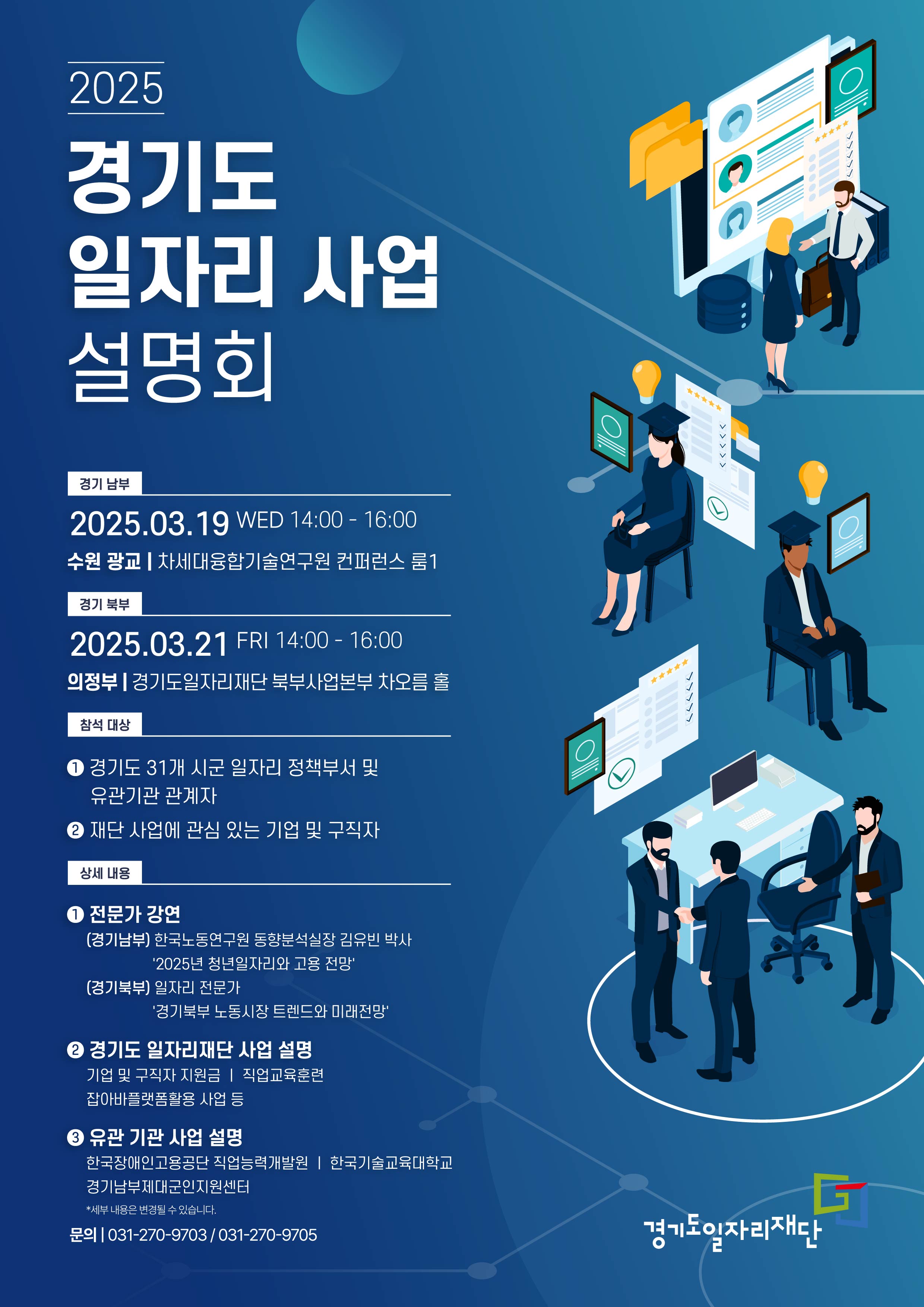 2025 경기도 일자리 사업 설명회 경기 남부 2025.03.19 WED 14:00 – 16:00 수원 광교 차세대융합기술연구원 컨퍼런스 룸1 경기 북부 2025.03.21 FRI 14:00 - 16:00 의정부 | 경기도일자리재단 북부사업본부 어울림홀 참석 대상 1 경기도 31개 시군 일자리 정책부서 및 유관기관 관계자 2 재단 사업에 관심 있는 기업 및 구직자 상세 내용 1 전문가 강연 (경기남부) 한국노동연구원 동향분석실장 김유빈 박사 '2025년 청년일자리와 고용 전망' (경기북부) 일자리 전문가 '경기북부 노동시장 트렌드와 미래전망' 2 경기도 일자리재단 사업 설명 기업 및 구직자 지원금 | 직업교육훈련 잡아바플랫폼활용 사업 등 2 유관 기관 사업 설명 한국장애인고용공단 직업능력개발원 | 한국기술교육대학교 경기남부제대군인지원센터 *세부 내용은 변경될 수 있습니다. 031-270-9703/031-270-9705 경기도일자리재단