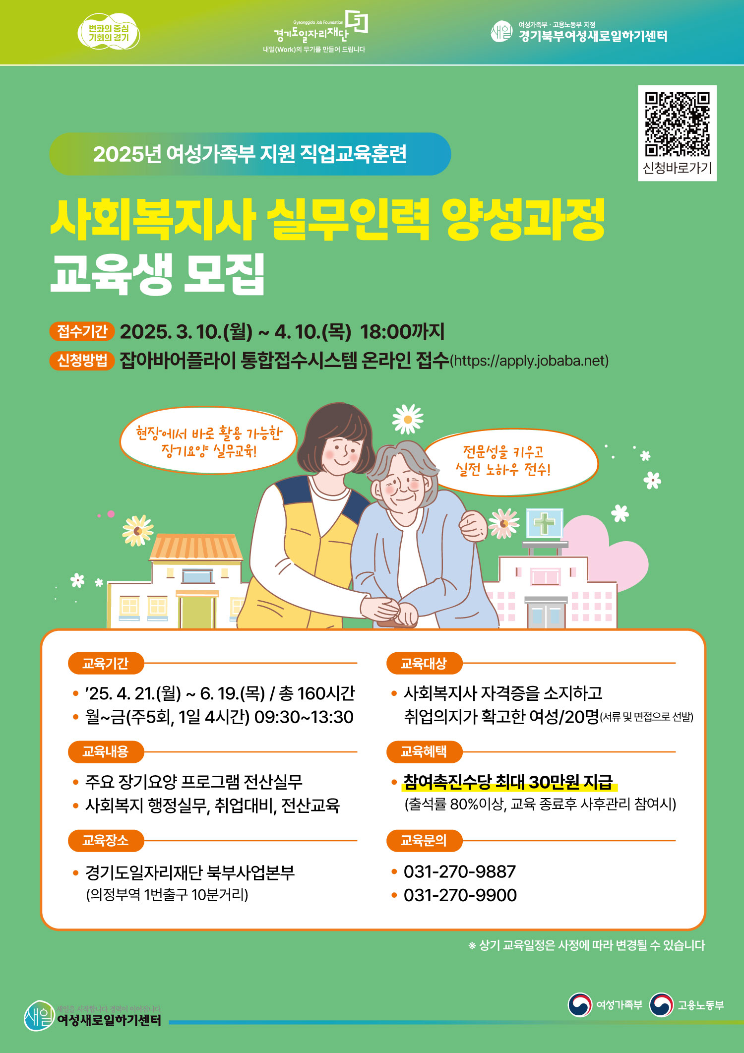 2025년 여성가족부 지원 직업교육훈련 사회복지사 실무인력 양성과정 교육생 모집 접수기간 2025년 3월 10일 월요일부터 4월 10일 목요일 18시까지 신청방법 잡아바어플라이 통합접수시스템 온라인 접수 httpsapplyjobabanet 교육기간 2025년 4월 21일 월요일부터 6월 19일 목요일까지 총 160시간 월요일부터 금요일 주 5회 1일 4시간 09시 30분부터 13시 30분까지 교육내용 주요 장기요양 프로그램 전산실무 사회복지 행정실무 취업대비 전산교육 교육장소 경기도일자리재단 북부사업본부 의정부역 1번출구 10분거리 교육대상 사회복지사 자격증을 소지하고 취업의지가 확고한 여성 20명 서류 및 면접으로 선발 교육혜택 참여촉진수당 최대 30만원 지급 출석률 80퍼센트 이상 교육 종료 후 사후관리 참여시 교육문의 0312709887 0312709900 상기 교육일정은 사정에 따라 변경될 수 있습니다