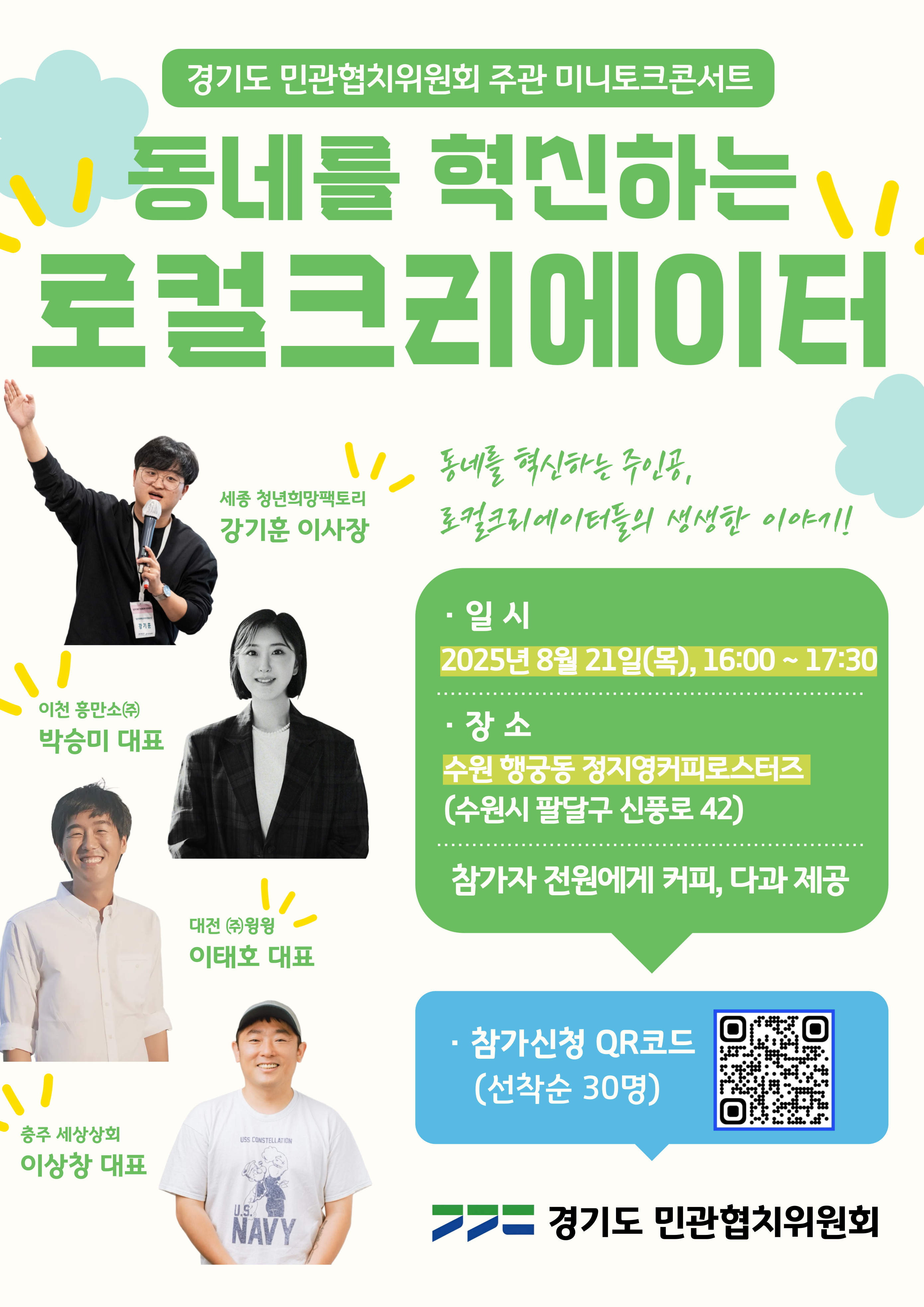 경기도 민관협치위원회 주관 미니토크콘서트  동네를 혁신하는 로컬크리에이터 동네를 혁신하는 주인공, 로컬크리에이터들의 생생한 이야기!  출연진  세종 청년의약팩토리 강기훈 이사장  이천 용인소(㈜) 박송미 대표  대전 **㈜**성심당 이태호 대표  충주 세상상회 이상창 대표  행사 정보  일시: 2025년 8월 21일(목) 16:00 ~ 17:30  장소: 수원 행궁동 정지영커피로스터즈 (수원시 팔달구 신풍로 42)  제공: 참가자 전원에게 커피, 다과 제공  참가신청  포스터 내 QR코드를 통해 신청 (선착순 30명)  주관 경기도 민관협치위원회