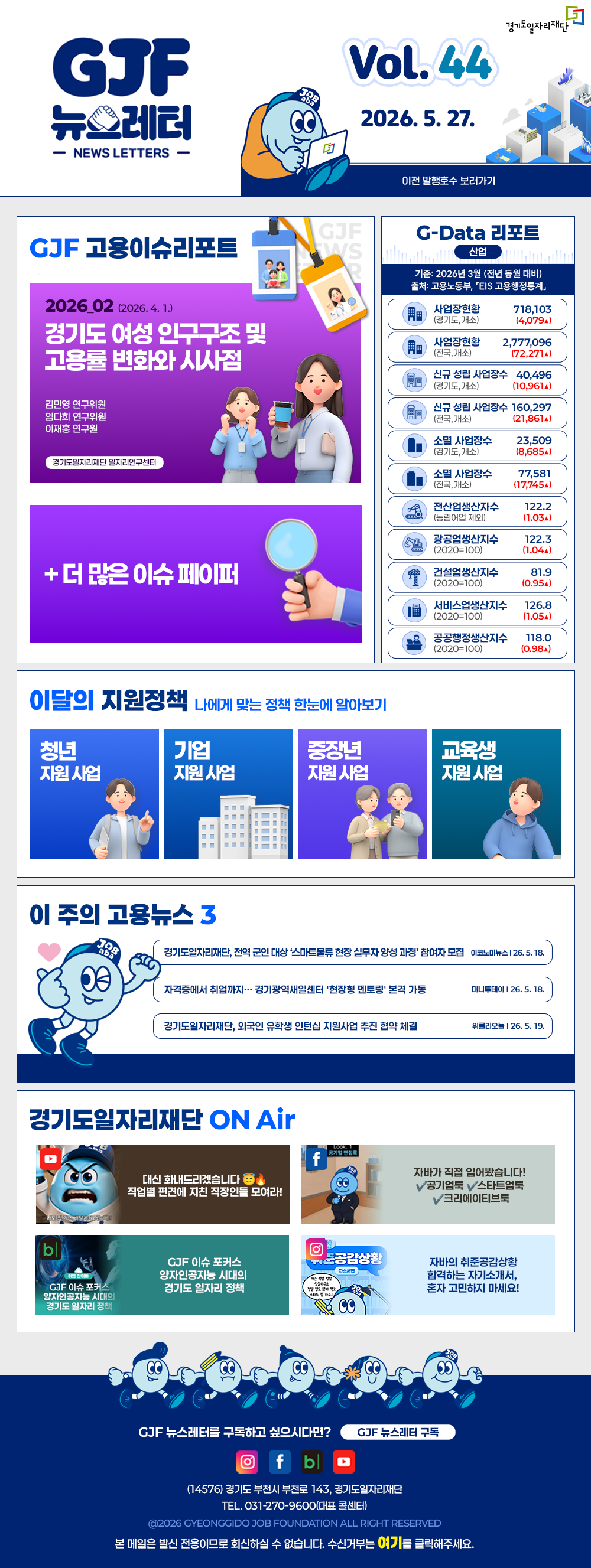 VOL.44
  2026. 5. 27.
  GJF 뉴스레터
  이전 발행호수 보러가기
  
  GJF 고용이슈리포트
  2026_02 (2026. 4. 1.)
  경기도 여성 인구구조 및 고용률 변화와 시사점
  김민영 연구위원
  임다희 연구위원
  이재홍 연구원
  
  + 더 많은 이슈 페이퍼
  
  G-Data 리포트
  산업
  기준: 2026년 3월 (전년 동월 대비)
  출처: 고용노동부,「EIS 고용행정통계」
  
  사업장현황 (경기도, 개소) 718,103 (4,079▲)
  사업장현황 (전국, 개소) 2,777,096 (72,271▲)
  신규 성립 사업장수 (경기도, 개소) 40,496 (10,961▲)
  신규 성립 사업장수 (전국, 개소) 160,297 (21,861▲)
  소멸 사업장수 (경기도, 개소) 23,509 (8,685▲)
  소멸 사업장수 (전국, 개소) 77,581 (17,745▲)
  전산업생산지수 (농림어업 제외) 122.2 (1.03▲)
  광공업생산지수 (2020=100) 122.3 (1.04▲)
  건설업생산지수 (2020=100) 81.9 (0.95▲)
  서비스업생산지수 (2020=100) 126.8 (1.05▲)
  공공행정생산지수 (2020=100) 118.0 (0.98▲)
  
  이달의 지원정책 
  나에게 맞는 정책 한눈에 알아보기
  청년 지원사업 경기청년 역량강화 기회지원 사업
  기업 지원사업 2026년 경기남부권 새일여성인턴 참여기업 모집
  중장년 지원사업 2026년 중장년 인턴십 참여 근로자 등록
  교육생 지원사업 2026년 경기북부 직업교육 AI 딥러닝 전문강사 양성과정
  
  이 주의 고용뉴스 3
  경기도일자리재단, 전역 군인 대상 '스마트물류 현장 실무자 양성 과정' 참여자 모집
  이코노AL뉴스 26. 5. 18.
  자격증에서 취업까지… 경기광역새일센터 '현장형 멘토링' 본격 가동
  머니투데이 26. 5. 18.
  경기도일자리재단, 외국인 유학생 인턴십 지원사업 추진 협약 체결
  위클리오늘 26. 5. 19.
  
  경기도일자리재단 ON Air
  유튜브 대신 화내드리겠습니다. 직업별 편견에 지친 직장인들 모여라!
  페이스북 자바가 직접 읽어봤습니다! ✓공기업룩 ✓스타트업룩 ✓크리에이티브룩
  블로그 GJF 이슈 포커스 양자인공지능 시대의 경기도 일자리 정책
  인스타그램 자비의 취준공감상황 함께하는 자기소개서, 혼자 고민하지 마세요!
  
  GJF 뉴스레터를 구독하고 싶으시다면? GJF 뉴스레터 구독
  (14576) 경기도 부천시 부천로 143, 경기도일자리재단
  TEL. 031-270-9600(대표 콜센터)
  © 2026 GYEONGGIDO JOB FOUNDATION ALL RIGHT RESERVED
  본 메일은 발신 전용이므로 회신하실 수 없습니다. 수신거부는 여기를 클릭해주세요.