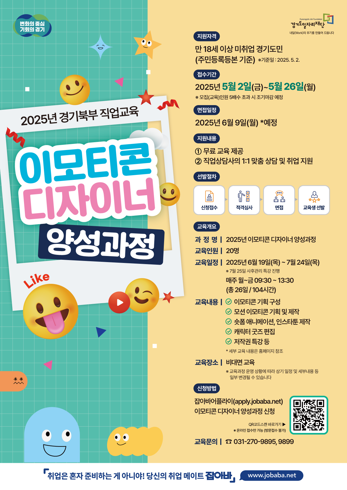 변화의 중심 기회의 경기 2025년 경기북부 직업교육 이모티콘 디자이너 양성과정 지원자격 만 18세 이상 미취업 경기도민 (주민등록등본 기준) *기준일: 2025.5.2. 접수기간 2025년 5월 2일(금)~5월26일(월) ※모집(교육)인원 5배수 초과 시 조기마감 예정 면접일정 2025년 6월 9일(월) *예정 지원내용 1 무료 교육 제공 2 직업상담사의 1:1 맞춤 상담 및 취업 지원 선발절차 신청접수 적격심사 면접 교육생 선발 교육개요 과정명 | 2025년 이모티콘 디자이너 양성과정 교육인원 20명 교육일정 2025년 6월 19일(목)~7월 24일(목) ※7월 25일 사후관리 특강 진행 매주 월~금 09:30~13:30 (총 26일/104시간) 교육내용 ᄋ 이모티콘 기획 구성 ○모션 이모티콘 기획 및 제작 ○ 숏폼 애니메이션, 인스타툰제작 ○ 캐릭터 굿즈 편집 2 저작권 특강 등 * 세부 교육 내용은 홈페이지 참조 교육장소 | 비대면 교육 ※교육과정 운영 상황에 따라 상기 일정 및 세부내용 등 일부 변경될 수 있습니다 신청방법 잡아바어플라이(apply.jobaba.net) 이모티콘 디자이너 양성과정 신청 QR코드스캔 바로가기▶ ※ 온라인 접수만 가능(방문접수 불가) 교육문의 031-270-9895, 9899 「취업은 혼자 준비하는 게 아니야! 당신의 취업 메이트 잡아바 www.jobaba.net