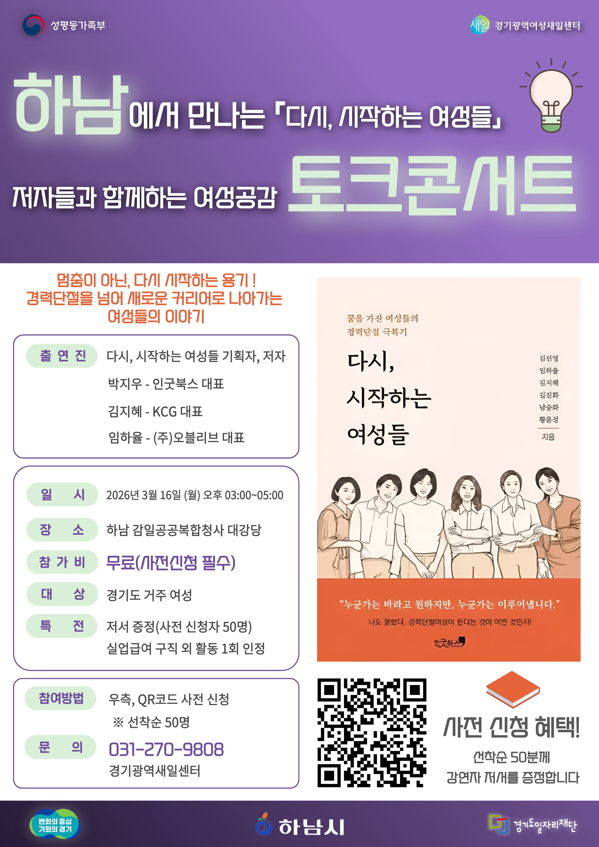 하남에서 만나는 「다시, 시작하는 여성들」 저자들과 함께하는 여성공감 토크콘서트 멈춤이 아닌, 다시 시작하는 용기!  경력단절을 넘어 새로운 커리어로 나아가는 여성들의 이야기  출연진  다시, 시작하는 여성들 기획자, 저자  박지우 - 인굿북스 대표 김지혜 - KCG 대표 임하율 - (주)오블리브 대표  일시  2026년 3월 16일 (월) 오후 03:00~05:00  장소  하남 감일공공복합청사 대강당  참가비  무료 (사전신청 필수)  대상  경기도 거주 여성  특전  저서 증정 (사전 신청자 50명) 실업급여 구직 외 활동 1회 인정  참여방법  우측, QR코드 사전 신청 ※ 선착순 50명  문의  031-270-9808 경기광역새일센터  도서 정보  꿈을 가진 여성들의 경력단절 극복기  다시, 시작하는 여성들  김선영 이아름 김지혜 전경자 방소연 박은정  지음  “누군가는 바라고 원하지만, 누군가는 이루어냅니다.” 나도 몰랐다. 경력단절여성이 된다는 것이 이런 것인지!  인굿북스  사전 신청 혜택  선착순 50분께 강연자 저서를 증정합니다