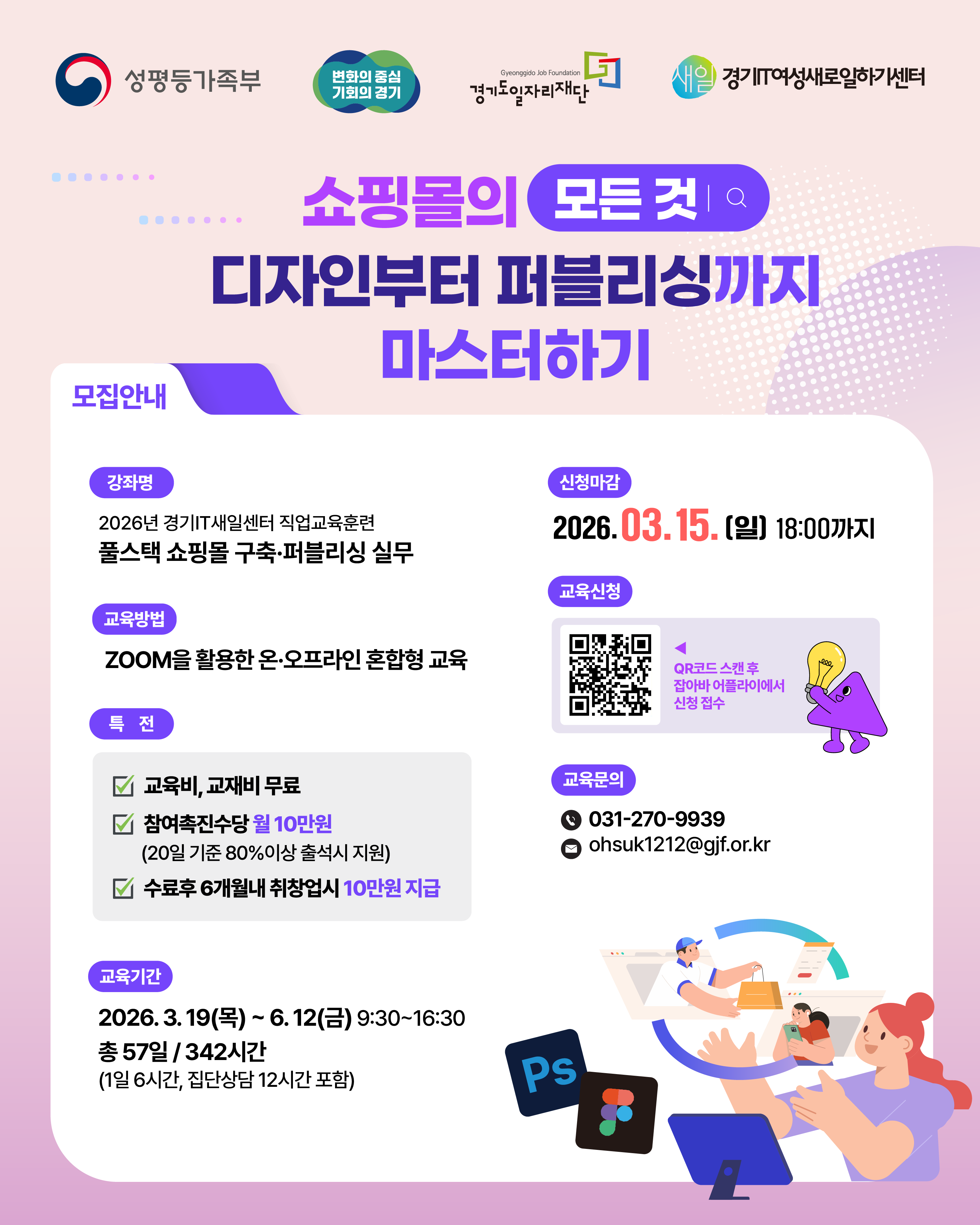 여성가족부 변화의 중심 기회의 경기 경기도일자리재단 경기IT여성새로일하기센터  디지털디자인 포트폴리오 LAB 교육생 모집 Ps Ai Id 신청마감 2026.03.03.(화) 18:00까지  경기도일자리재단, 경기IT새일센터에서는 디지털디자인 분야로 취업을 희망하는 여성 구직자를 대상으로 [디지털디자인 포트폴리오 LAB] 과정을 운영합니다. 디지털디자인 분야에서 경쟁력을 높이고, 실질적인 포트폴리오를 완성하여 디지털디자인 분야에 취업하고자 하는 분들의 참여를 기다립니다.  강좌명: 디지털디자인 포트폴리오 LAB  교육기간: 2026. 3.12.(목) ~ 6.24.(수) 월~금 09:30 ~ 16:30 (1일 6H, 총 378시간/집단상담 12시간 포함)  교육방법: ZOOM 활용한 온, 오프라인 혼합형 교육  특전  교육비, 교재비 무료  참여촉진수당 지급 월 10만원 (20일 기준 80%이상 출석시 지원)  취업성공수당 지급 (수료 후 6개월 이내 취업 시 10만원)  신청마감: 2026.03.03.(화) 18:00까지  교육신청: QR코드 스캔 후 잡아바 어플라이에서 신청 접수  교육문의 전화: 031-270-9820 이메일: ttbb6421@gjf.or.kr