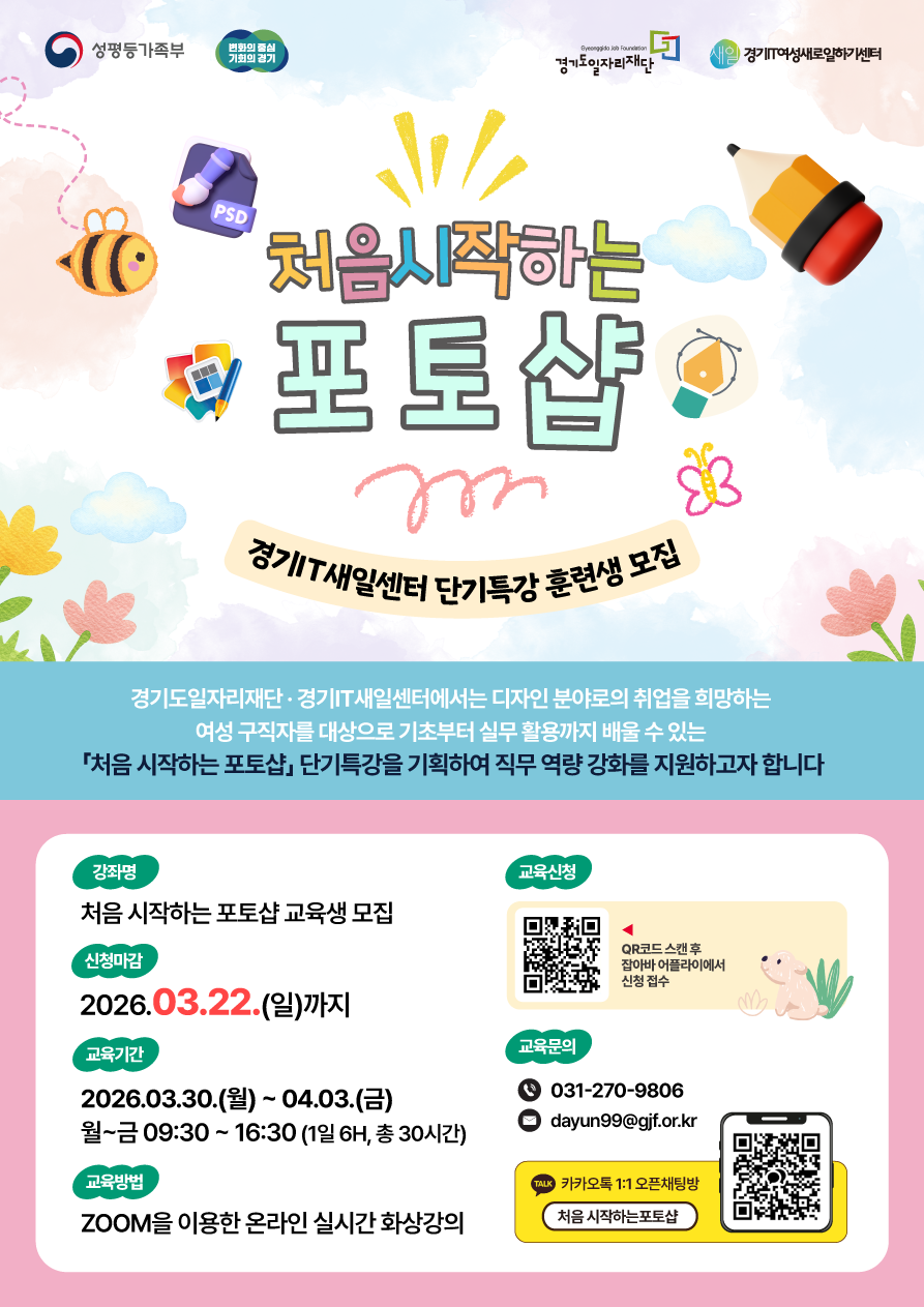 성평등가족부 변화의 중심 기회의 경기 경기도일자리재단 새일 경기IT여성새로일하기센터  처음시작하는 포토샵 경기IT새일센터 단기특강 훈련생 모집  경기도일자리재단 경기IT새일센터에서는 디자인 분야로의 취업을 희망하는 여성 구직자를 대상으로 기초부터 실무 활용까지 배울 수 있는 「처음 시작하는 포토샵」 단기특강을 기획하여 직무 역량 강화를 지원하고자 합니다  강좌명 처음 시작하는 포토샵 교육생 모집  신청마감 2026.03.22.(일)까지  교육기간 2026.03.30.(월) ~ 04.03.(금) 월~금 09:30 ~ 16:30 (1일 6H, 총 30시간)  교육방법 ZOOM을 이용한 온라인 실시간 화상강의  교육신청 QR코드 스캔 후 잡아바 어플라이에서 신청 접수  교육문의 031-270-9806 dayun99@gjf.or.kr  카카오톡 1:1 오픈채팅방 처음 시작하는포토샵