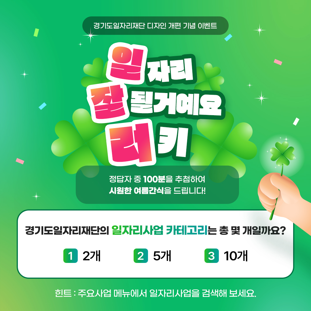경기도일자리재단 디자인 개편 기념 이벤트 '일자리 잘될거예요 러키'  정답자 중 100분을 추첨하여 시원한 여름간식을 드립니다!  문제 : 경기도일자리재단의 일자리사업 카테고리는 총 몇 개일까요? ①2개 ②5개 ③10개  힌트 : 주요사업 메뉴에서 일자리사업을 검색해보세요.