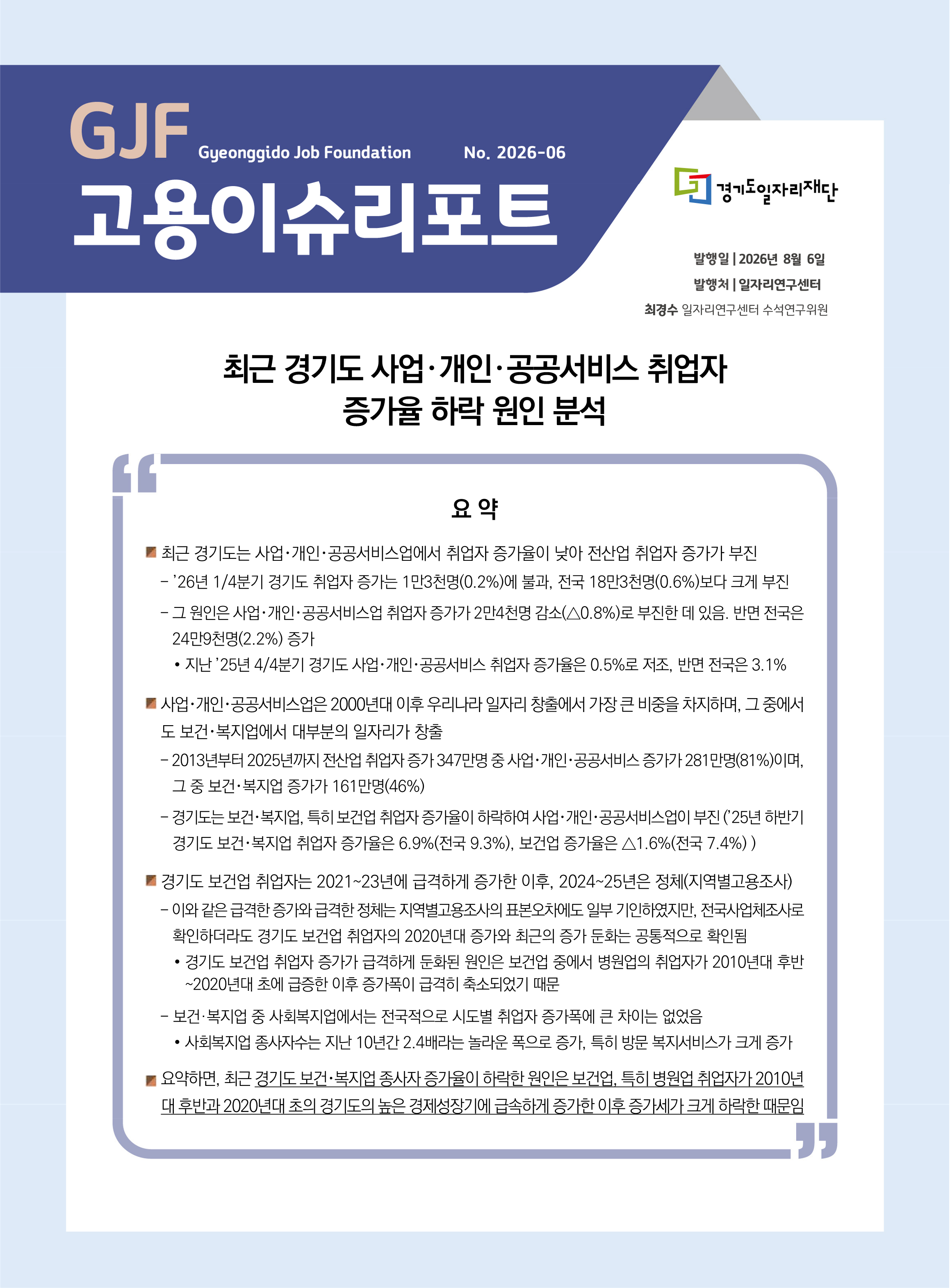 GJF 고용이슈리포트(2026-06) 최근 경기도 사업 개인 공공서비스 취업자 증가율 하락 원인 분석 No. 2026-06 발행일 2026년 8월 6일 발행처 일자리연구센터 최경수 일자리연구센터 수석연구위원 요약 ■ 최근 경기도는 사업･개인･공공서비스업에서 취업자 증가율이 낮아 전산업 취업자 증가가 부진 - ’26년 1/4분기 경기도 취업자 증가는 1만3천명(0.2%)에 불과, 전국 18만3천명(0.6%)보다 크게 부진 - 그 원인은 사업･개인･공공서비스업 취업자 증가가 2만4천명 감소(△0.8%)로 부진한 데 있음. 반면 전국은 24만9천명(2.2%) 증가 ● 지난 ’25년 4/4분기 경기도 사업･개인･공공서비스 취업자 증가율은 0.5%로 저조, 반면 전국은 3.1% ■ 사업･개인･공공서비스업은 2000년대 이후 우리나라 일자리 창출에서 가장 큰 비중을 차지하며, 그 중에서도 보건･복지업에서 대부분의 일자리가 창출 - 2013년부터 2025년까지 전산업 취업자 증가 347만명 중 사업･개인･공공서비스 증가가 281만명(81%)이며, 그 중 보건･복지업 증가가 161만명(46%) - 경기도는 보건･복지업, 특히 보건업 취업자 증가율이 하락하여 사업･개인･공공서비스업이 부진 (’25년 하반기 경기도 보건･복지업 취업자 증가율은 6.9%(전국 9.3%), 보건업 증가율은 △1.6%(전국 7.4%) ) ■ 경기도 보건업 취업자는 2021~23년에 급격하게 증가한 이후, 2024~25년은 정체(지역별고용조사) - 이와 같은 급격한 증가와 급격한 정체는 지역별고용조사의 표본오차에도 일부 기인하였지만, 전국사업체조사로 확인하더라도 경기도 보건업 취업자의 2020년대 증가와 최근의 증가 둔화는 공통적으로 확인됨 ● 경기도 보건업 취업자 증가가 급격하게 둔화된 원인은 보건업 중에서 병원업의 취업자가 2010년대 후반~2020년대 초에 급증한 이후 증가폭이 급격히 축소되었기 때문 - 보건·복지업 중 사회복지업에서는 전국적으로 시도별 취업자 증가폭에 큰 차이는 없었음 ● 사회복지업 종사자수는 지난 10년간 2.4배라는 놀라운 폭으로 증가, 특히 방문 복지서비스가 크게 증가 ■ 요약하면, 최근 경기도 보건･복지업 종사자 증가율이 하락한 원인은 보건업, 특히 병원업 취업자가 2010년대 후반과 2020년대 초의 경기도의 높은 경제성장기에 급속하게 증가한 이후 증가세가 크게 하락한 때문임