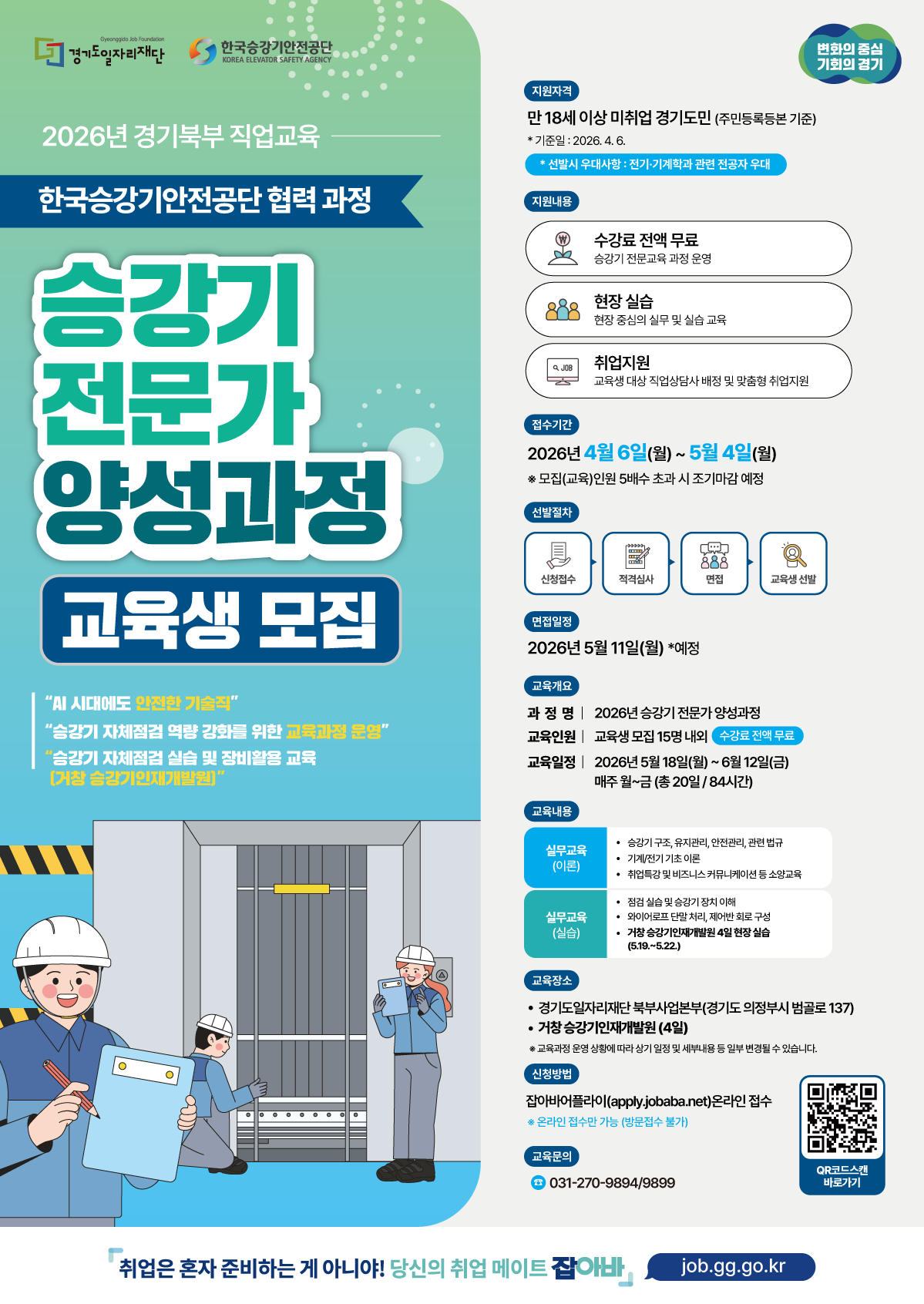 세 번째로 업로드하신 이미지는 2026년 경기북부 직업교육 - 승강기 전문가 양성과정 교육생 모집 공고입니다. 핵심 정보를 정리해 드릴게요.  ## [교육 개요] 과정명: 2026년 승강기 전문가 양성과정 (한국승강기안전공단 협력)  교육기간: 2026년 5월 18일(월) ~ 6월 12일(금) / 총 20일(84시간)  교육인원: 15명 내외 (수강료 전액 무료)  교육장소: * 경기도일자리재단 북부사업본부 (의정부시 범골로 137)  거창 승강기인재개발원 (현장 실습 4일 포함)  ## [모집 및 선발 일정] 지원자격: 만 18세 이상 미취업 경기도민 (기준일: 2026. 04. 06.)  우대사항: 전기·기계공학 관련 전공자  접수기간: 2026년 4월 6일(월) ~ 5월 4일(월)  면접일정: 2026년 5월 11일(월) 예정  선발절차: 신청접수 → 적격심사 → 면접 → 교육생 선발  ## [교육 내용] 실무교육(이론): 승강기 구조/유지관리/법규, 기계·전기 기초, 취업 특강 등  실무교육(실습): 점검 실습, 와이어로프 단말 처리, 제어반 회로 구성 등  거창 승강기인재개발원 현장 실습 (5.19. ~ 5.22.) 예정  지원 혜택: 수강료 무료, 현장 중심 실무 교육, 전담 직업상담사의 맞춤형 취업 지원  ## [신청 방법 및 문의] 신청방법: 잡아바 어플라이 온라인 접수 (방문 접수 불가)  apply.jobaba.net 접속 후 신청 또는 이미지 내 QR코드 스캔  교육문의: ☎ 031-270-9894 / 9899  팁: 모집 인원의 5배수 초과 시 조기 마감될 수 있으니, 승강기 분야 기술직에 관심이 있으시다면 서둘러 확인해 보세요!