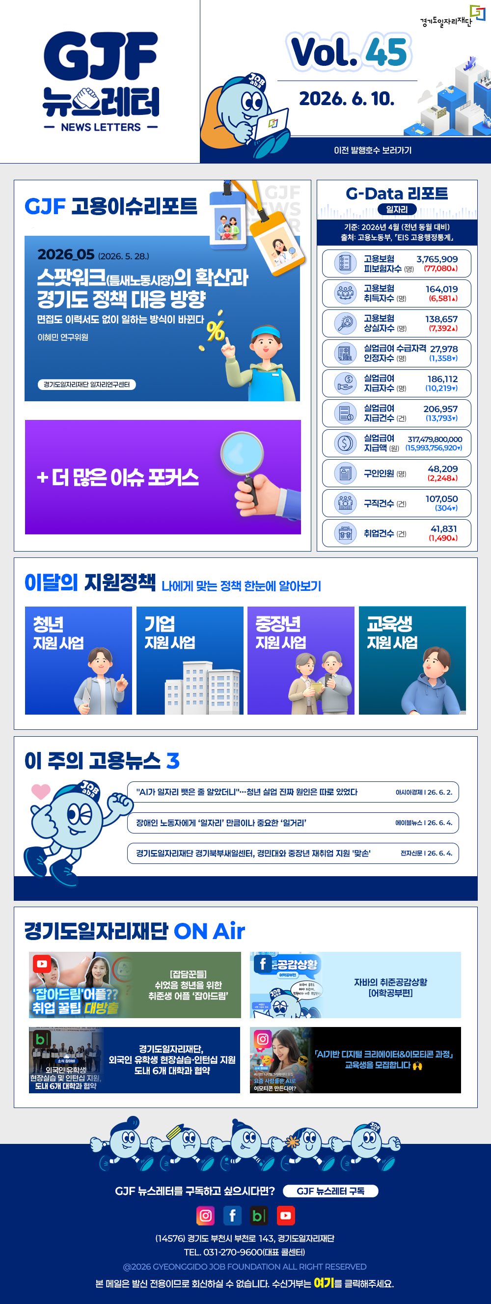 VOL.45
  2026. 6. 10.
  GJF 뉴스레터
  이전 발행호수 보러가기
  
  GJF 고용이슈리포트
  2026_05 (2026. 5. 28.)
  스팟워크(틈새노동시장)의 확산과 경기도 정책 대응 방향
  면접도 이력서도 없이 일하는 방식이 바뀐다
  이혜민 연구위원 경기도일자리재단 일자리연구센터
  
  + 더 많은 이슈 포커스
  
  G-Data 리포트
  일자리
  기준: 2026년 4월 (전년 동월 대비)
  출처: 고용노동부,「EIS 고용행정통계」
  
  고용보험 피보험자수 3,765,909 (77,080▲)
  고용보험 취득자수 164,019 (6,581▲)
  고용보험 상실자수 138,657 (7,392▲)
  실업급여 수급자격 인정자수 27,978 (1,358▼)
  실업급여 지급자수 186,112 (10,219▼)
  실업급여 지급건수 206,957 (13,793▼)
  실업급여 지급액 317,479,800,000 (15,993,756,920▼)
  구인인원 48,209 (2,248▲)
  구직건수 107,050 (304▼)
  취업건수 41,831 (1,490▲)
  
  이달의 지원정책 
  나에게 맞는 정책 한눈에 알아보기
  청년 지원사업 기본을 더하다, 미래를 더하다! 경기도 청년기본소득 신청
  기업 지원사업 2026년 중장년 인턴십 참여기업 모집
  중장년 지원사업 2026년 경기 시니어 프로페셔널 사업 참여자 모집
  교육생 지원사업 2026년 경기북부 직업교육 행정회계 사무OA과정(2기)
  
  이 주의 고용뉴스 3
  "AI가 일자리 뺏은 줄 알았더니"…청년 실업 진짜 원인은 따로 있었다
  이시아경제 26. 6. 2.
  장애인 노동자에게 '일자리' 만큼이나 중요한 '일거리'
  에이블뉴스 26. 6. 4.
  경기도일자리재단 경기북부새일센터, 경민대와 중장년 재취업 지원 '맞손'
  전자신문 26. 6. 4.
  
  경기도일자리재단 ON Air
  유튜브 [집담꾼들] 쉬었음 청년을 위한 취준생 어플 '잡아드림' 취업 꿀팁 대방출
  페이스북 자바의 취준공감상황 [어학공부편]
  블로그 경기도일자리재단, 외국인 유학생 현장실습·인턴십 지원 도내 6개 대학과 협약
  인스타그램 'AI기반 디지털 크리에이터&이모티콘 과정' 교육생을 모집합니다 🙌
  
  GJF 뉴스레터를 구독하고 싶으시다면? GJF 뉴스레터 구독
  (14576) 경기도 부천시 부천로 143, 경기도일자리재단
  TEL. 031-270-9600(대표 콜센터)
  © 2026 GYEONGGIDO JOB FOUNDATION ALL RIGHT RESERVED
  본 메일은 발신 전용이므로 회신하실 수 없습니다. 수신거부는 여기를 클릭해주세요.
