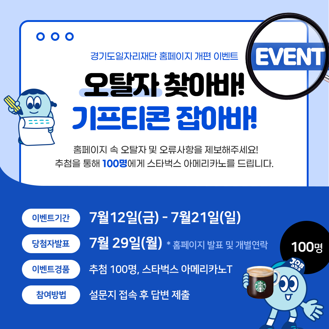 경기도일자리재단 홈페이지 개편 이벤트 EVENT 오탈자 찾아바!  기프티콘 잡아바! 홈페이지 속 오탈자 및 오류사항을 제보해주세요!  추첨을 통해 100명에게 스타벅스 아메리카노를 드립니다. 이벤트기간: 7월 12일(금) - 7월21일(일)  당첨자발표: 7월 29일(월) * 홈페이지 발표 및 개별연락 100명 이벤트경품: 추첨 100명, 스타벅스 아메리카노T JOB aba 참여방법: 설문지 접속 후 답변 제출