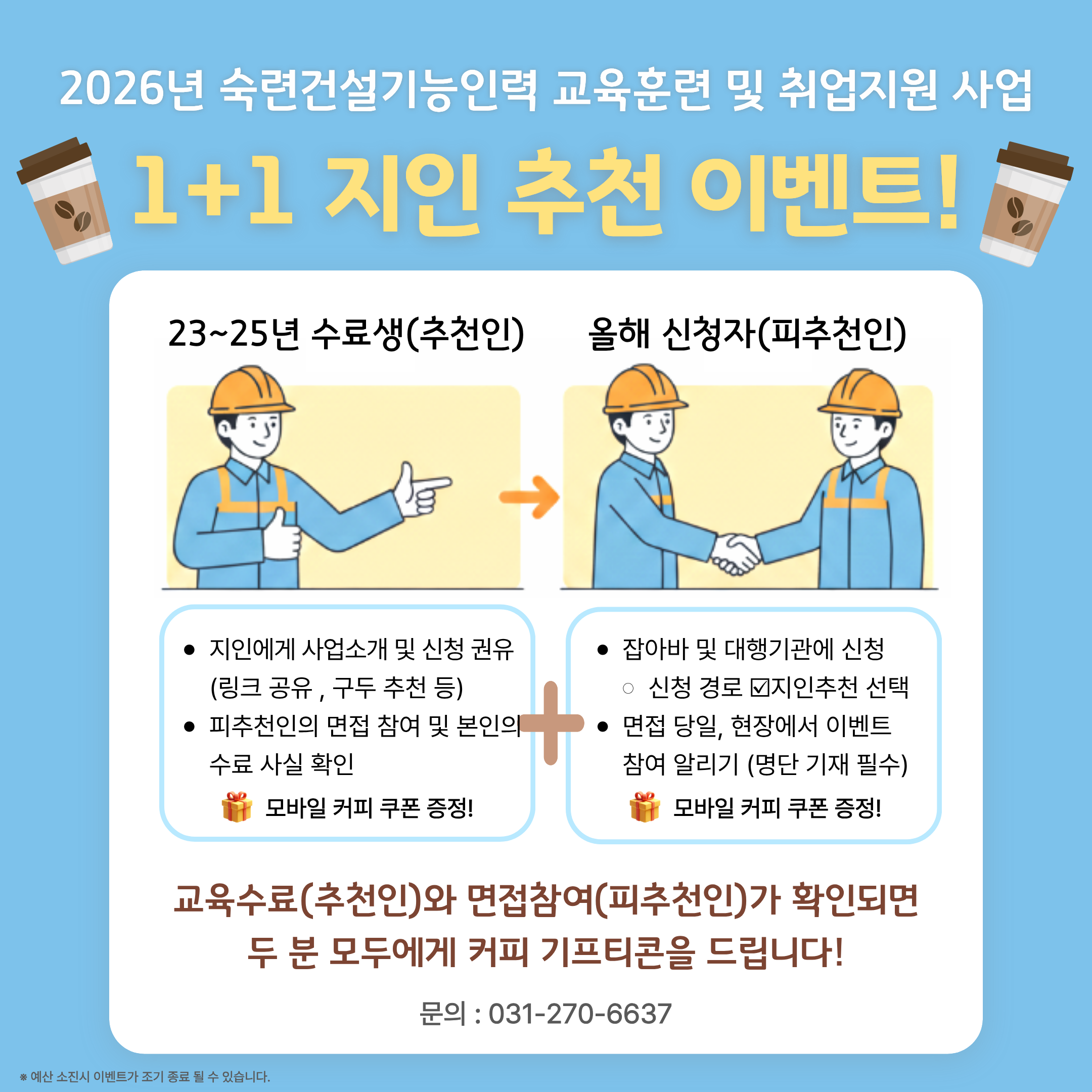 제공해주신 이미지의 텍스트 내용은 다음과 같습니다.  2026년 숙련건설기능인력 교육훈련 및 취업지원 사업 1+1 지인 추천 이벤트! 23~25년 수료생(추천인) 지인에게 사업소개 및 신청 권유 (링크 공유, 구두 추천 등)  피추천인의 면접 참여 및 본인의 수료 사실 확인  🎁 모바일 커피 쿠폰 증정!  +  올해 신청자(피추천인) 잡아바 및 대행기관에 신청  신청 경로 ☑지인추천 선택  면접 당일, 현장에서 이벤트 참여 알리기 (명단 기재 필수)  🎁 모바일 커피 쿠폰 증정!  교육수료(추천인)와 면접참여(피추천인)가 확인되면 두 분 모두에게 커피 기프티콘을 드립니다!  문의 : 031-270-6637  ※ 예산 소진 시 이벤트가 조기 종료 될 수 있습니다.