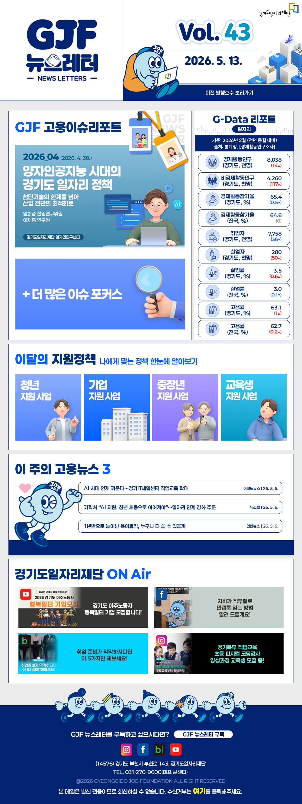 VOL.43
2026. 5. 13.
GJF 뉴스레터
이전 발행호수 보러가기

GJF 고용이슈리포트
2026_04 (2026. 4. 30.)
양자인공지능 시대의 경기도 일자리 정책
첨단기술의 한계를 넘어 산업 전반의 최적화로
임희정 선임연구위원
이재홍 연구원

G-Data 리포트
일자리
기준: 2026년 3월 (전년 동월 대비)
출처: 통계청,「경제활동인구조사」

경제활동인구 (경기도, 천명) 8,038 (14▲)
비경제활동인구 (경기도, 천명) 4,260 (117▲)
경제활동참가율 (경기도, %) 65.4 (0.5▲)
경제활동참가율 (전국, %) 64.6 (0)
취업자 (경기도, 천명) 7,758 (36▲)
실업자 (경기도, 천명) 280 (50▲)
실업률 (경기도, %) 3.5 (0.6▲)
실업률 (전국, %) 3.0 (0.1▼)
고용률 (경기도, %) 63.1 (1▲)
고용률 (전국, %) 62.7 (0.2▲)

이달의 지원정책 
나에게 맞는 정책 한눈에 알아보기
청년 지원사업 「2026년 청년 엔지니어 육성 사업」 지역 청년 채용 연계형 인턴십 참여자 모집
기업 지원사업 2026년 경기도 주 4.5일제 시범사업 참여기업 근태관리 프로그램 지원 신청 (1차)
중장년 지원사업 2026년 경기 시니어 프로페셔널 사업 참여자 모집
교육생 지원사업 2026년 경기도기술학교 「자동차정비기능사」 과정 무료 기술 교육생 모집

이 주의 고용뉴스 3
AI 시대 인재 키운다…경기IT새일센터 직업교육 확대
이코노뉴스 26. 5. 6.
기획처 "AI 지원, 청년 채용으로 이어져야"…일자리 연계 강화 주문
뉴스원 26. 5. 6.
1년반으로 늘어난 육아휴직, 누구나 다 쓸 수 있을까
연합뉴스 26. 5. 6.

경기도일자리재단 ON Air
유튜브 경기도 이주노동자 행복일터 기업 모집합니다!
페이스북 자바가 직무별로 면접록 읽는 방법 알려 드릴게요!
블로그 취업 준비가 막막하시다면 이 5가지만 해보세요!
인스타그램 경기북부 직업교육 초등 피자빌 코딩강사 양성과정 교육생 모집 중!

GJF 뉴스레터를 구독하고 싶으시다면? GJF 뉴스레터 구독
(14576) 경기도 부천시 부천로 143, 경기도일자리재단
TEL. 031-270-9600(대표 콜센터)
© 2026 GYEONGGIDO JOB FOUNDATION ALL RIGHT RESERVED
본 메일은 발신 전용이므로 회신하실 수 없습니다. 수신거부는 여기를 클릭해주세요.

