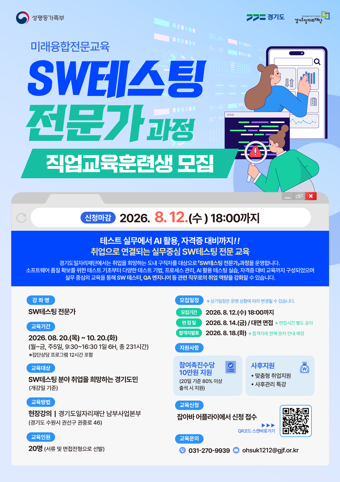 요청하신 포스터 이미지 내의 모든 텍스트를 자연스러운 흐름에 따라 순서대로 추출해 드립니다.  [포스터 전체 텍스트 추출] 여성가족부 | 경기도 | 경기도일자리재단 (Gyeonggido Job Foundation)  미래융합전문교육 SW테스팅 전문가 과정 직업교육훈련생 모집  신청마감 : 2026. 8. 12.(수) 18:00까지  테스트 실무에서 AI 활용, 자격증 대비까지!! 취업으로 연결되는 실무중심 SW테스팅 전문 교육 경기도일자리재단에서는 취업을 희망하는 도내 구직자를 대상으로 「SW테스팅 전문가」 과정을 운영합니다. 소프트웨어 품질 확보를 위한 테스트 기초부터 다양한 테스트 기법, 프로세스 관리, AI 활용 테스팅 실습, 자격증 대비 교육까지 구성되었으며 실무 중심의 교육을 통해 SW 테스터, QA 엔지니어 등 관련 직무로의 취업 역량을 강화할 수 있습니다.  강좌명  SW테스팅 전문가  교육기간  20.(목) ~ 10. 20.(화)  (월~금, 주5일, 9:30~16:30 1일 6H, 총 231시간)  ※ 집단상담 프로그램 12시간 포함  교육대상  SW테스팅 분야 취업을 희망하는 경기도민 (개강일 기준)  교육방법  현장강의 | 경기도일자리재단 남부사업본부 (경기도 수원시 권선구 권중로 46)  교육인원  20명 (서류 및 면접전형으로 선발)  모집일정 ※ 상기일정은 운영 상황에 따라 변경될 수 있습니다.  모집기간 : 2026. 8. 12.(수) 18:00까지  면접일 : 2026. 8. 14.(금) / 대면 면접 ※ 면접시간 별도 공지  합격자발표 : 2026. 8. 18.(화) ※ 합격자에 한해 문자 안내 예정  지원사항  참여촉진수당 10만원 지원 (20일 기준 80% 이상 출석 시 지원)  사후지원 : 맞춤형 취업지원, 사후관리 특강  교육신청  잡아바 어플라이에서 신청 접수 (QR코드 스캔 바로가기)  교육문의  전화 : 031-270-9939  이메일 : ohsuk1212@gjf.or.kr