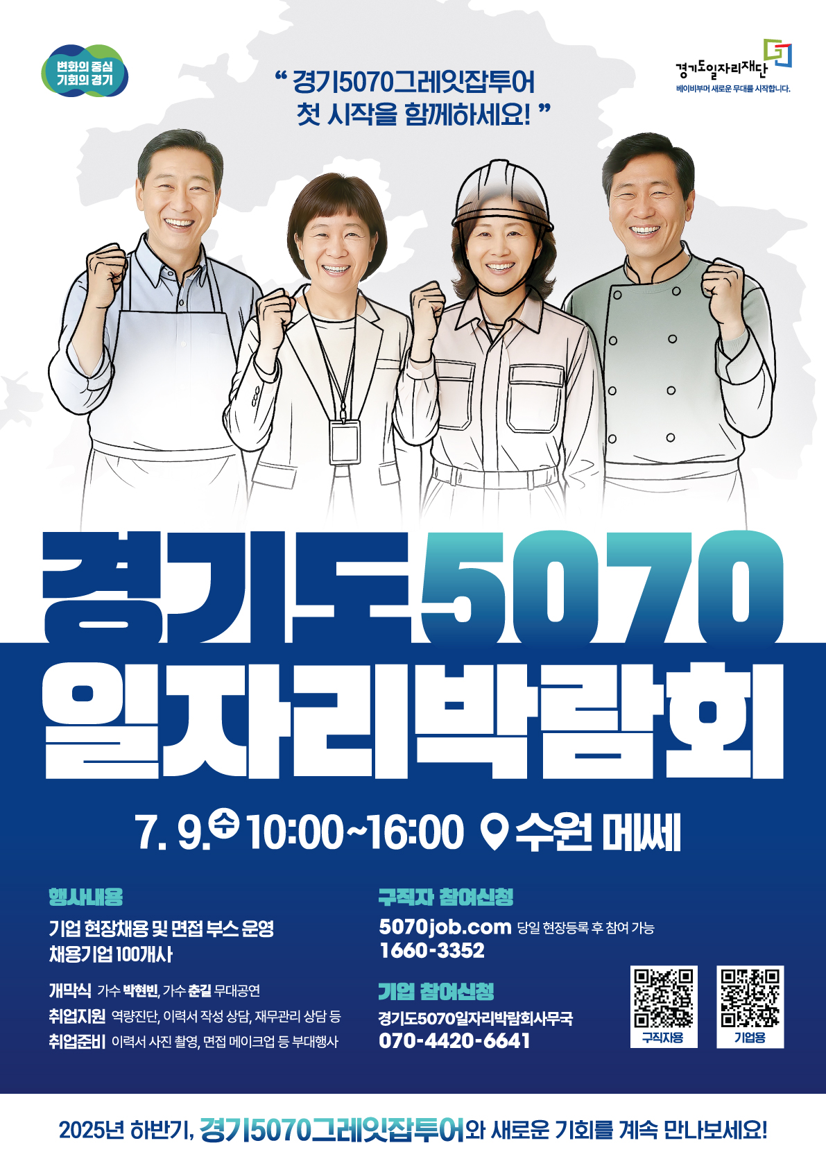 변화의 중심 기회의 경기 경기5070그레잇잡투어 첫 시작을 함께하세요! 경기도5070 일자리박람회 7. 9. (화) 10:00~16:00 수원 메쎄 행사내용 기업 현장채용 및 면접 부스 운영 채용기업 100개사 개막식 가수 박학기 축하 공연 취업지원 역량진단, 이력서 작성 상담, 재무설계 상담 등 취업준비 이력서 사진 촬영, 면접 메이크업 등 부대행사 구직자 참여신청 https://www.google.com/search?q=5070job.com 당일 현장등록 후 참여 가능 1660-3352 기업 참여신청 경기5070일자리박람회 사무국 070-4420-6641 2025년 하반기, 경기5070그레잇잡투어와 새로운 기회를 계속 만나보세요!