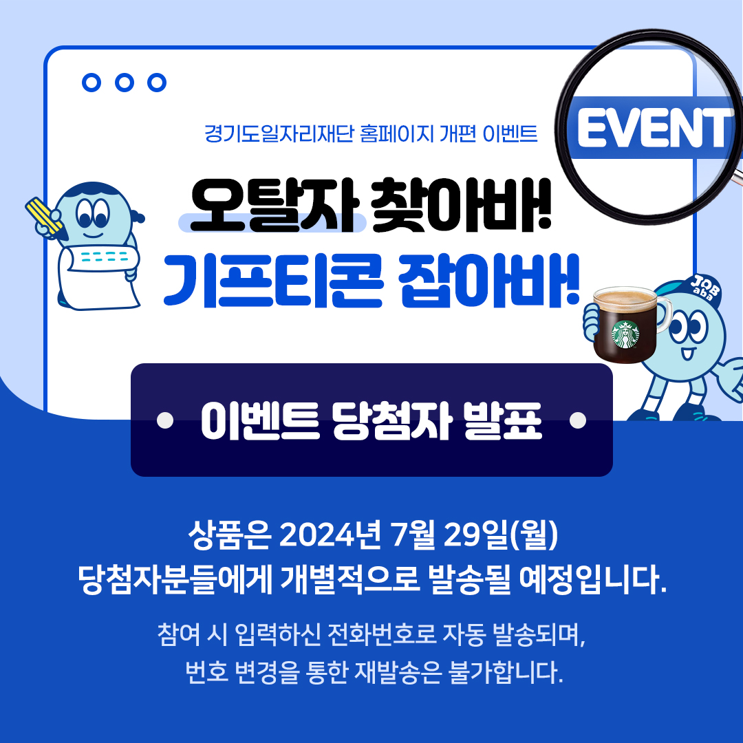 경기도일자리재단 홈페이지 개편 이벤트 EVENT 오탈자 찾아바!  기프티콘 잡아바! JOB aba 이벤트 당첨자 발표 상품은 2024년 7월 29일(월) 당첨자분들에게 개별적으로 발송될 예정입니다. 참여 시 입력하신 전화번호로 자동 발송되며, 번호 변경을 통한 재발송은 불가합니다.