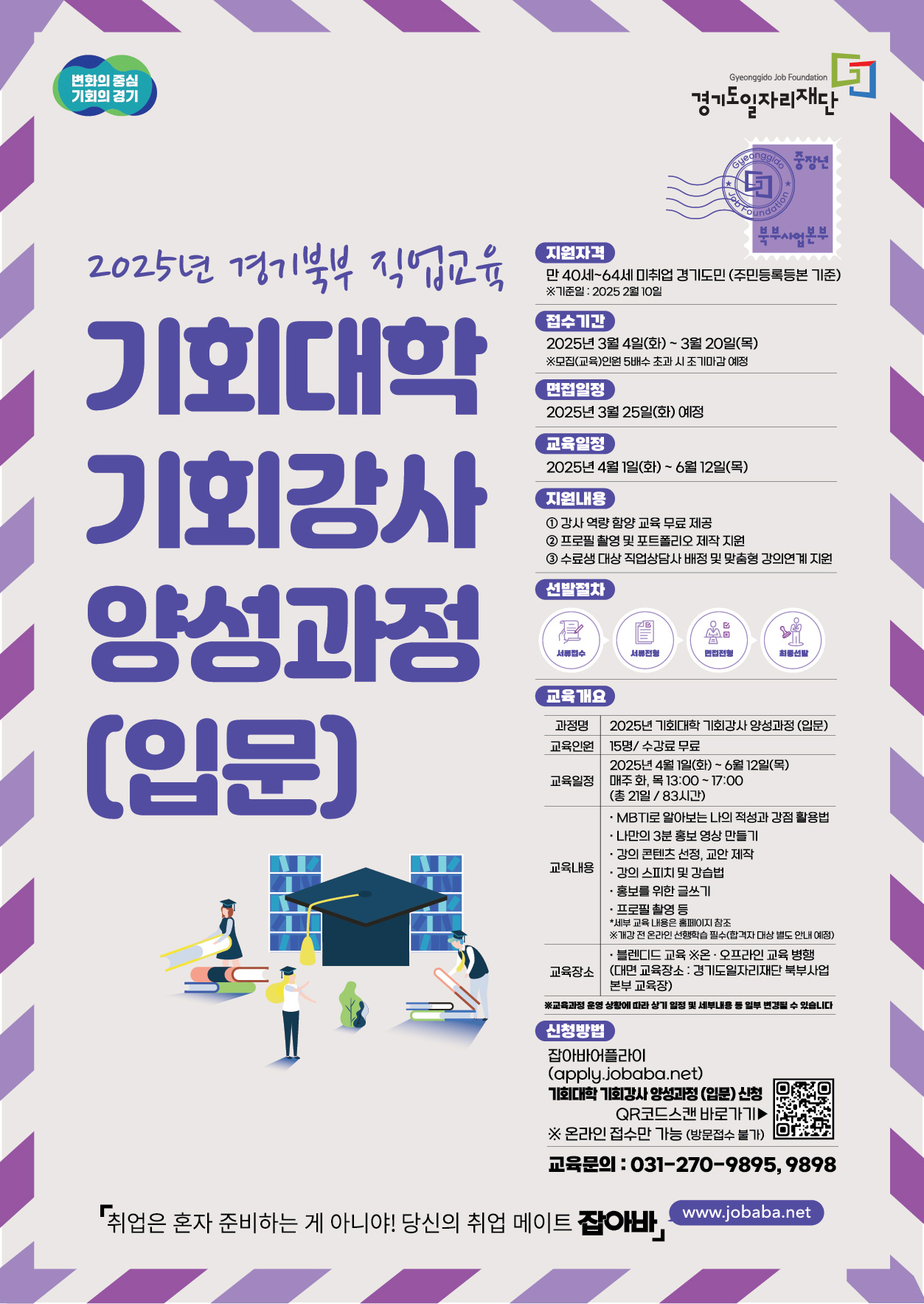 변화의 중심 기회의 경기 경기도일자리재단 2025년 경기북부 직업교육 기회대학 기회강사 양성과정 (입문) 지원자격 만40세~64세 미취업 경기도민 (주민등록등본 기준) ※기준일: 2025 2월 10일 접수기간 2025년 3월 4일(화) ~ 3월 20일(목) ※모집(교육)인원 5배수 초과 시 조기마감 예정 면접일정 2025년 3월 25일(화) 예정 교육일정 2025년 4월 1일(화) ~ 6월 12일(목) 지원내용 1 강사 역량 함양교육 무료제공 2 프로필 촬영 및 포트폴리오 제작 지원 3 수료생 대상 직업상담사 배정 및 맞춤형 강의연계 지원 선발절차 서류접수 서류전형 면접전형 최종선발 교육개요 과정명 2025년 기회대학 기회강사 양성과정 (입문) 교육인원 15명/ 수강료 무료 교육일정  2025년 4월 1일(화) ~ 6월 12일(목) 매주 화, 목 13:00~17:00 (총 21일/8시간) 교육내용 ・MBTI로 알아보는 나의 적성과 강점 활용법 • 나만의 3분 홍보영상 만들기 •강의 콘텐츠 선정, 교안 제작 •강의 스피치 및 강습법 • 홍보를 위한 글쓰기 •프로필 촬영 등 * 세부 교육 내용은 홈페이지 참조 ※개강전 온라인 선행학습 필수(합격자 대상 별도 안내 예정) 교육장소 • 블렌디드 교육 ※온·오프라인 교육 병행 (대면 교육장소: 경기도일자리재단 북부사업 본부 교육장) ※교육과정 운영 상황에 따라 상기 일정 및 세부내용 등 일부 변경될 수 있습니다 신청방법 잡아바어플라이 (apply.jobaba.net) 기회대학 기회강사 양성과정 (입문) 신청 QR코드스캔 바로가기▶ ※ 온라인 접수만 가능 (방문접수 불가) 교육문의:031-270-9895, 9898 취업은 혼자 준비하는 게 아니야! 당신의 취업 메이트 잡아바 job.gg.go.kr