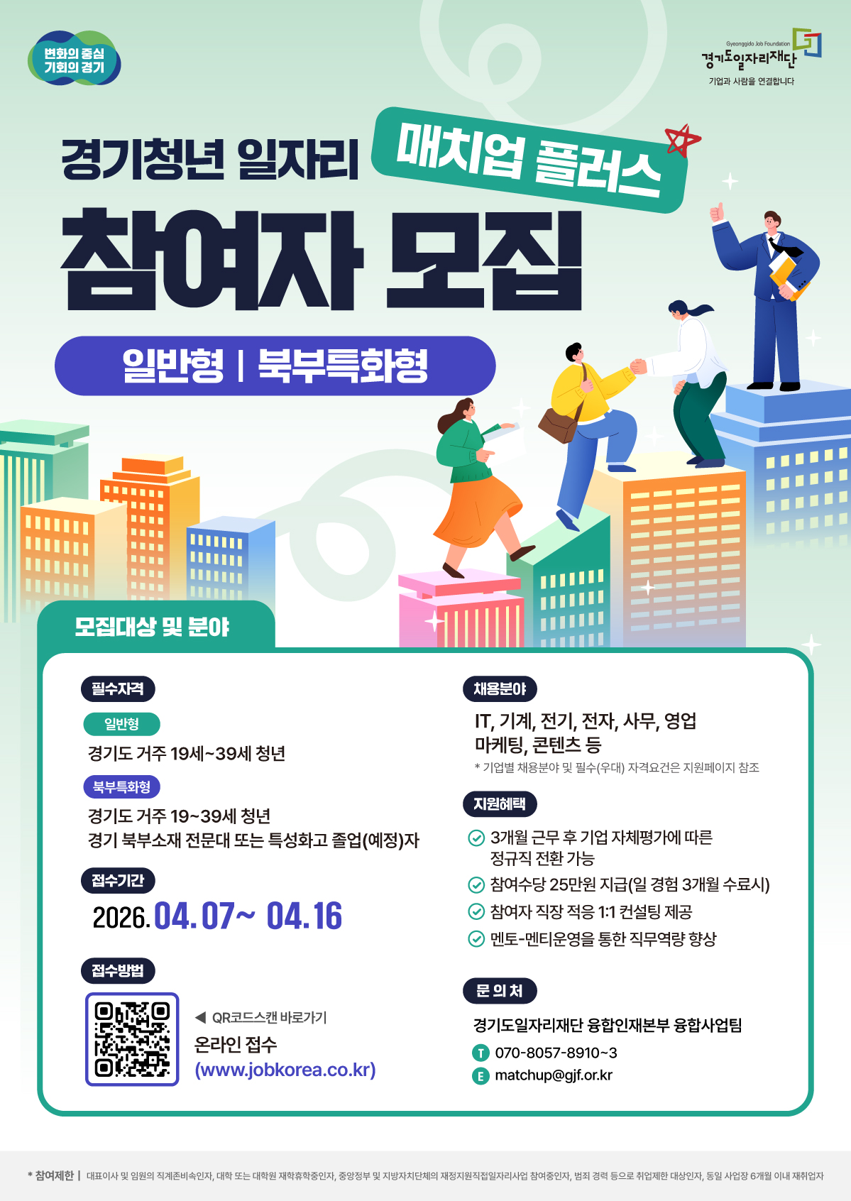 경기청년 일자리 매치업 플러스 [모집 개요] 프로그램명: 경기청년 일자리 매치업 플러스 (일반형 | 북부특화형)  접수 기간: 2025. 04. 07 ~ 04. 16  [모집 대상 및 분야] 1. 신청 자격 일반형: 경기도 거주 19세~39세 청년  북부특화형:  경기도 거주 19세~39세 청년  경기 북부 소재 전문대 또는 특성화고 졸업(예정)자  2. 채용 분야 IT, 기계, 전기, 전자, 사무, 영업, 마케팅, 콘텐츠 등  기업별 상세 채용 분야 및 필수(우대) 자격요건은 지원 페이지 참조  [지원 혜택] 정규직 전환: 3개월 근무 후 기업 자체 평가에 따라 정규직 전환 가능  참여 수당: 일 경험 3개월 수료 시 25만 원 지급  컨설팅: 참여자 직장 적응을 위한 1:1 컨설팅 제공  역량 강화: 멘토-멘티 운영을 통한 직무 역량 향상  [신청 및 문의] 접수 방법: 온라인 접수 (www.jobkorea.co.kr) 또는 이미지 내 QR코드 스캔  문의처: 경기도일자리재단 융합인재본부 융합사업팀  전화: 070-8057-8910~3  이메일: matchup@gjf.or.kr  참고 (참여 제한): 대학(원) 재학생/휴학생, 중앙정부 및 지자체 직접 일자리 사업 참여 중인 자, 범죄 경력자 등은 참여가 제한될 수 있으니 하단 유의사항을 확인하시기 바랍니다.