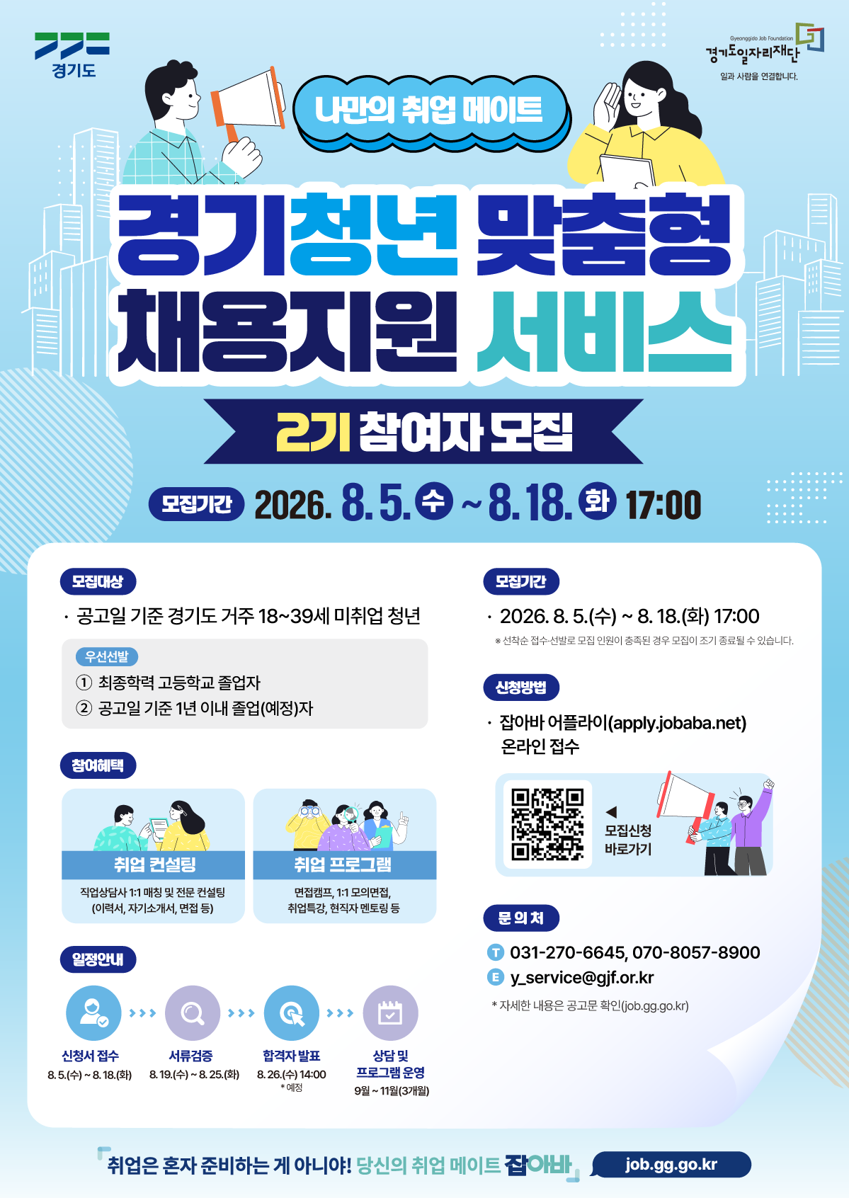 「경기청년 맞춤형 채용지원 서비스」  2기 참여자 모집  ✔ 신청기간 : 2026. 8. 5.(수) ~ 8. 18.(화) 17:00까지 ✔ 지원대상 : 공고일 기준 경기도 거주 18~39세 미취업 청년 ✔ 지원내용 : 1:1 취업컨설팅 + 취업역량 강화 프로그램    - 직업상담사 1:1 매칭(이력서·자기소개서·면접 코칭)    - 취업특강, 면접캠프, 모의면접, 현직자 멘토링 등 ✔ 신청방법 : 온라인 신청 ☞ m.site.naver.com/2bIcR ✔ 문의처 : 031-270-6645, 070-8057-8900 ※ 선착순 접수로 모집 인원 충족 시 조기 마감될 수 있습니다.  자세한 내용은 공고문 및 신청페이지(m.site.naver.com/2bIcR)참고