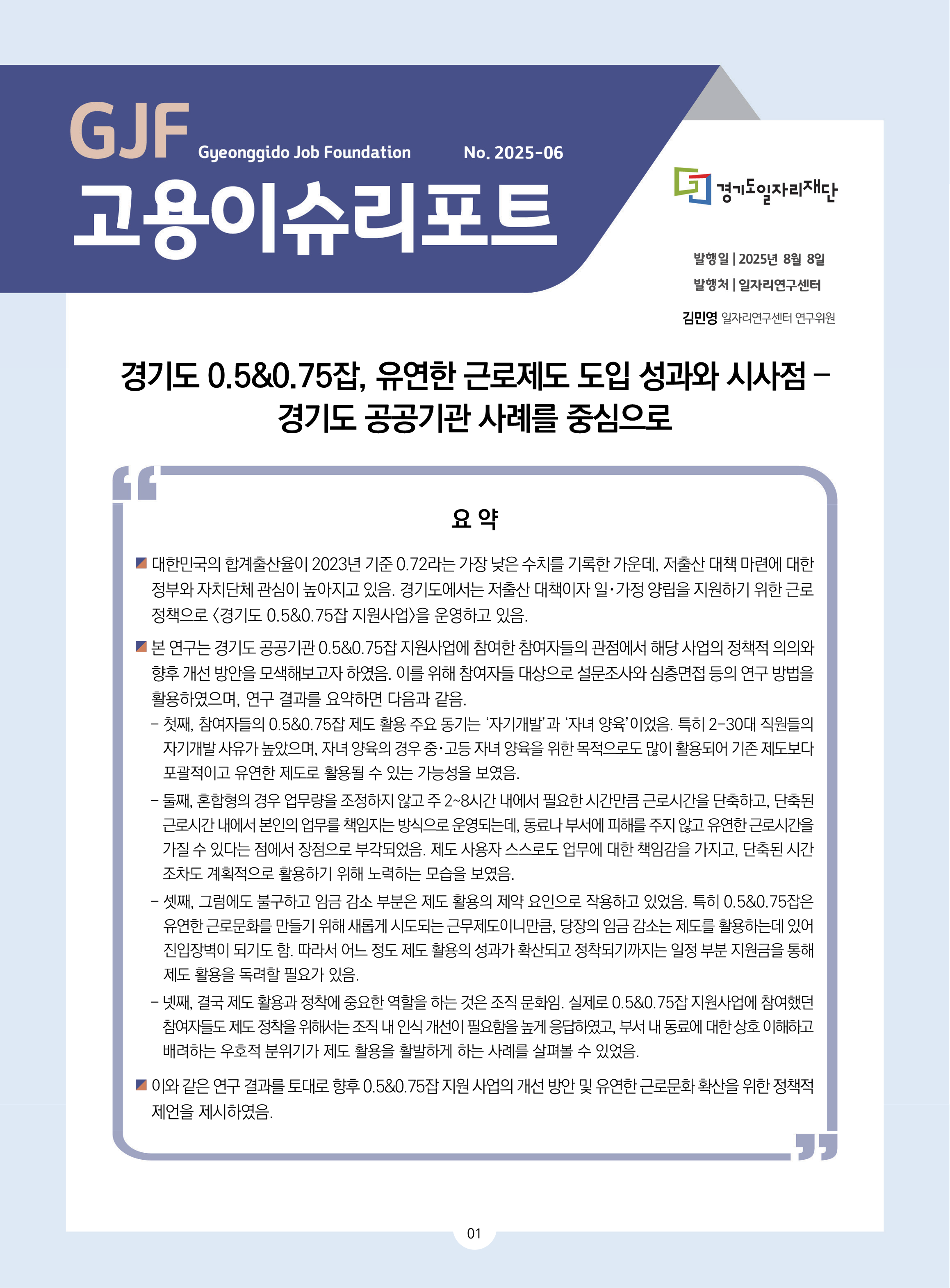 GJF 고용이슈리포트 2025-06 발행일 2025년 8월 8일 발행터 일자리연구센터 김민영 일자리연구센터 연구위원 경기도 0.5&0.75잡, 유연한 근로제도 도입 성과와 시사점 – 경기도 공공기관 사례를 중심으로 요 약 대한민국의 합계출산율이 2023년 기준 0.72라는 가장 낮은 수치를 기록한 가운데, 저출산 대책 마련에 대한  정부와 자치단체 관심이 높아지고 있음. 경기도에서는 저출산 대책이자 일･가정 양립을 지원하기 위한 근로  정책으로 <경기도 0.5&0.75잡 지원사업>을 운영하고 있음. 본 연구는 경기도 공공기관 0.5&0.75잡 지원사업에 참여한 참여자들의 관점에서 해당 사업의 정책적 의의와  향후 개선 방안을 모색해보고자 하였음. 이를 위해 참여자들 대상으로 설문조사와 심층면접 등의 연구 방법을  활용하였으며, 연구 결과를 요약하면 다음과 같음.  - 첫째, 참여자들의 0.5&0.75잡 제도 활용 주요 동기는 ‘자기개발’과 ‘자녀 양육’이었음. 특히 2-30대 직원들의  자기개발 사유가 높았으며, 자녀 양육의 경우 중･고등 자녀 양육을 위한 목적으로도 많이 활용되어 기존 제도보다  포괄적이고 유연한 제도로 활용될 수 있는 가능성을 보였음. - 둘째, 혼합형의 경우 업무량을 조정하지 않고 주 2~8시간 내에서 필요한 시간만큼 근로시간을 단축하고, 단축된 근로시간 내에서 본인의 업무를 책임지는 방식으로 운영되는데, 동료나 부서에 피해를 주지 않고 유연한 근로시간을  가질 수 있다는 점에서 장점으로 부각되었음. 제도 사용자 스스로도 업무에 대한 책임감을 가지고, 단축된 시간  조차도 계획적으로 활용하기 위해 노력하는 모습을 보였음. - 셋째, 그럼에도 불구하고 임금 감소 부분은 제도 활용의 제약 요인으로 작용하고 있었음. 특히 0.5&0.75잡은  유연한 근로문화를 만들기 위해 새롭게 시도되는 근무제도이니만큼, 당장의 임금 감소는 제도를 활용하는데 있어  진입장벽이 되기도 함. 따라서 어느 정도 제도 활용의 성과가 확산되고 정착되기까지는 일정 부분 지원금을 통해  제도 활용을 독려할 필요가 있음.  - 넷째, 결국 제도 활용과 정착에 중요한 역할을 하는 것은 조직 문화임. 실제로 0.5&0.75잡 지원사업에 참여했던  참여자들도 제도 정착을 위해서는 조직 내 인식 개선이 필요함을 높게 응답하였고, 부서 내 동료에 대한 상호 이해하고  배려하는 우호적 분위기가 제도 활용을 활발하게 하는 사례를 살펴볼 수 있었음. 이와 같은 연구 결과를 토대로 향후 0.5&0.75잡 지원 사업의 개선 방안 및 유연한 근로문화 확산을 위한 정책적  제언을 제시하였음.