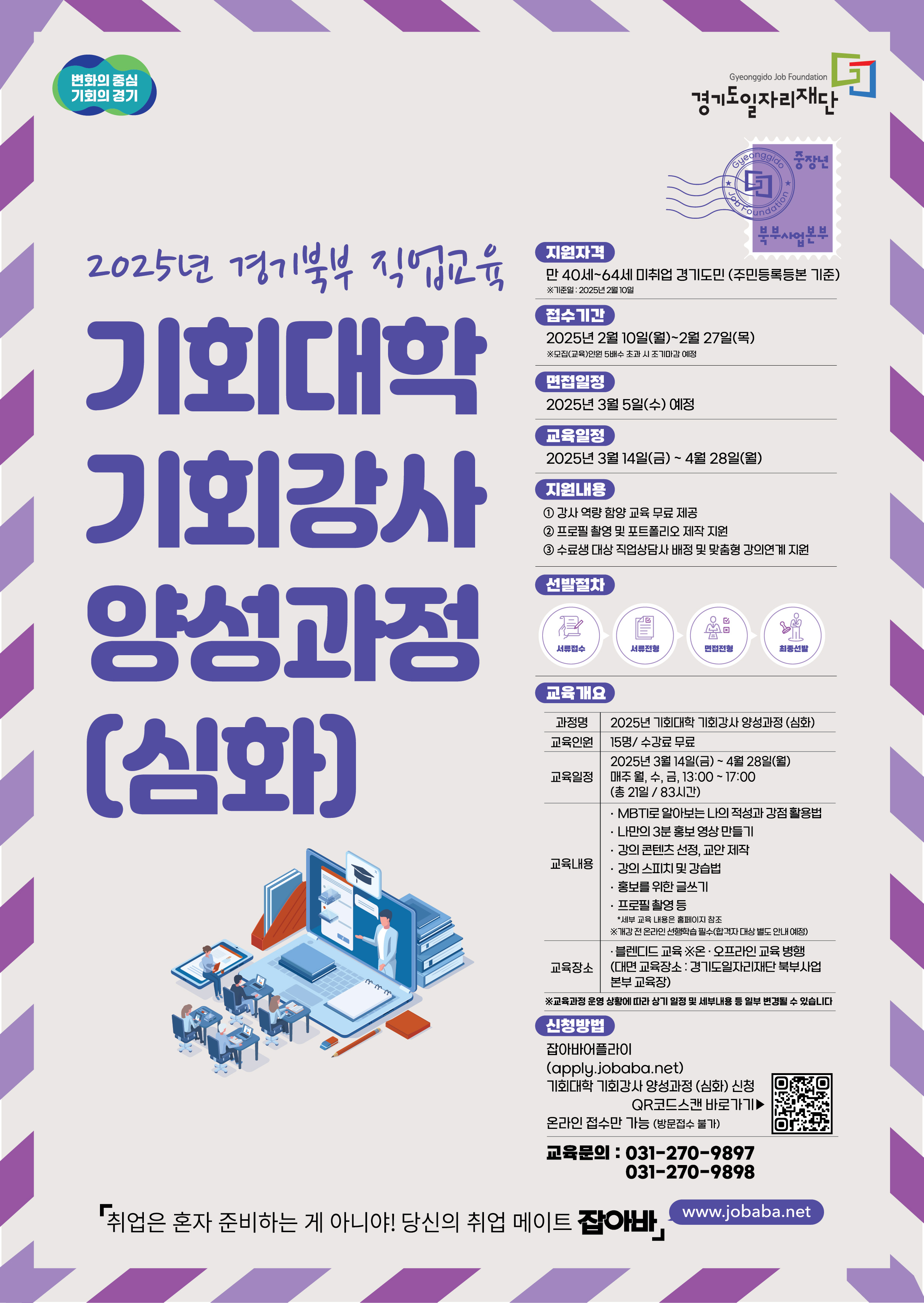 변화의 중심 기회의 경기 경기도일자리재단 2025년 경기북부 직업교육 기회대학 • 기회강사 • 양성과정 (심화) 북부사업본부 지원자격 만40세~64세 미취업 경기도민 (주민등록등본 기준) ※기준일 : 2025년 2월 10일 접수기간 2025년 2월 10일(월)~2월27일(목) ※모집(교육)인원 5배수 초과 시 조기마감 예정 면접일정 2025년 3월 5일(수) 예정 교육일정 2025년 3월 14일(금) ~ 4월 28일(월) 지원내용 1 강사 역량 함양교육 무료 제공 2 프로필 촬영 및 포트폴리오 제작 지원 3 수료생 대상 직업상담사 배정 및 맞춤형 강의연계 지원 선발절차 서류접수 서류전형 면접전형 최종선발 교육개요 과정명 2025년 기회대학 기회강사 양성과정 (심화) 교육인원 15명/ 수강료 무료 교육일정 2025년 3월 14일(금) ~ 4월 28일(월) 매주 월, 수, 금, 13:00 ~ 17:00 (총 21일 / 83시간) 교육내용 MBTI로 알아보는 나의 적성과 강점활용법 나만의 3분 홍보영상 만들기 강의 콘텐츠 선정, 교안 제작 강의 스피치 및 강습법 홍보를 위한 글쓰기 프로필 촬영 등 *세부 교육 내용은 홈페이지 참조 ※개강전 온라인 선행학습 필수(합격자 대상 별도 안내 예정) 교육장소 블렌디드 교육 ※온·오프라인교육 병행 (대면 교육장소: 경기도일자리재단 북부사업 본부 교육장) ※교육과정 운영 상황에 따라 상기 일정 및 세부내용 등 일부 변경될 수 있습니다 신청방법 잡아바어플라이 (apply.jobaba.net) 기회대학 기회강사 양성과정 (심화) 신청 QR코드스캔 바로가기▶ 온라인 접수만 가능 (방문접수 불가) 교육문의 : 031-270-9897 031-270-9898 「취업은 혼자 준비하는 게 아니야! 당신의 취업 메이트 잡아바」 www.jobaba.net