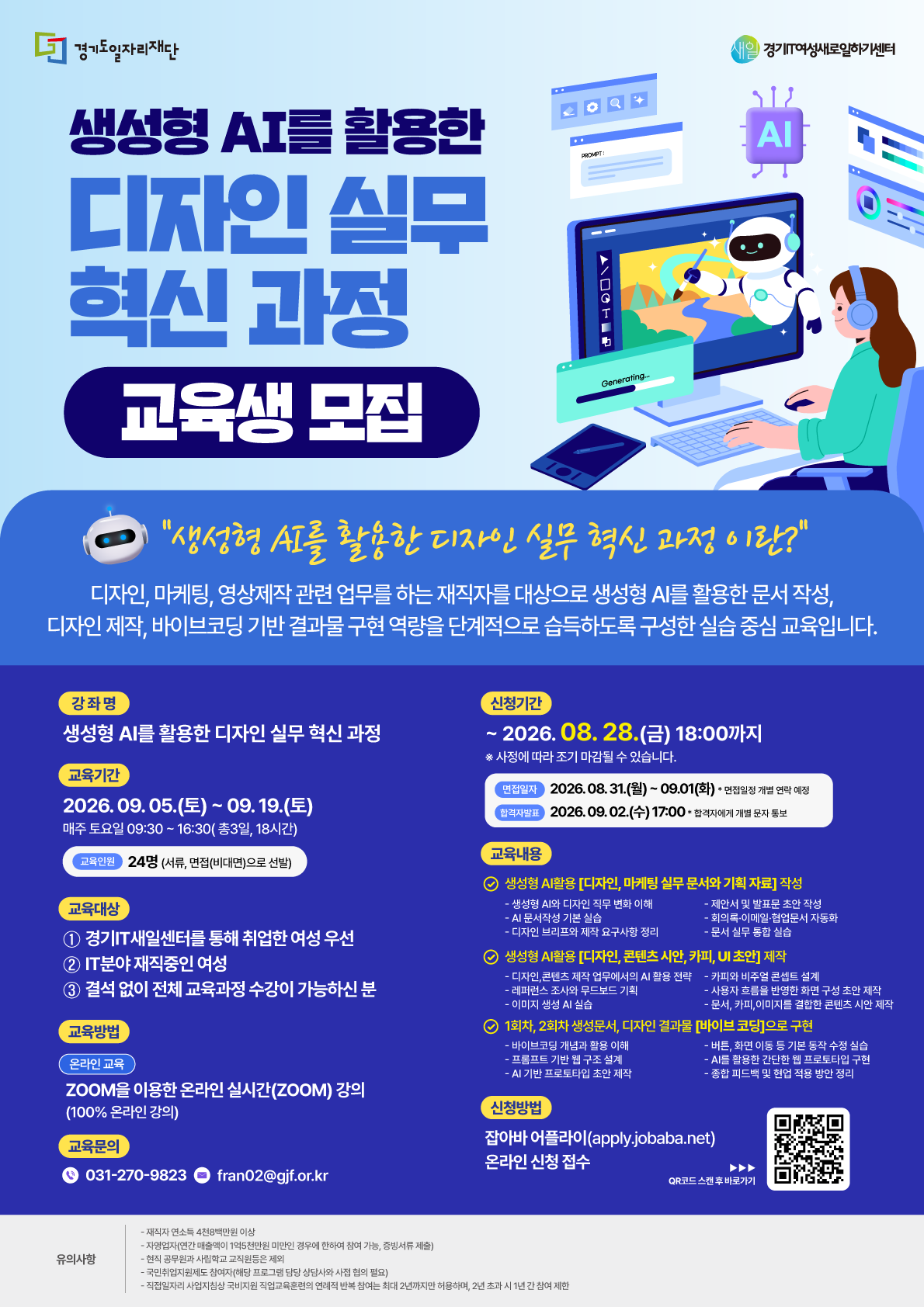 포스터에 있는 전체 텍스트를 추출했습니다.  경기도일자리재단 새일 경기IT여성새로일하기센터  생성형 AI를 활용한 디자인 실무 혁신 과정  교육생 모집  "생성형 AI를 활용한 디자인 실무 혁신 과정 이란?"  디자인, 마케팅, 영상제작 관련 업무를 하는 재직자를 대상으로 생성형 AI를 활용한 문서 작성, 디자인 제작, 바이브코딩 기반 결과물 구현 역량을 단계적으로 습득하도록 구성한 실습 중심 교육입니다.  강좌명 생성형 AI를 활용한 디자인 실무 혁신 과정  교육기간 2026. 09. 05.(토) ~ 09. 19.(토) 매주 토요일 09:30 ~ 16:30(총3일, 18시간) 교육인원 24명 (서류, 면접(비대면)으로 선발)  교육대상 ① 경기IT새일센터를 통해 취업한 여성 우선 ② IT분야 재직중인 여성 ③ 결석 없이 전체 교육과정 수강이 가능하신 분  교육방법 온라인 교육 ZOOM을 이용한 온라인 실시간(ZOOM) 강의 (100% 온라인 강의)  교육문의 031-270-9823 fran02@gjf.or.kr  신청기간 ~ 2026. 08. 28.(금) 18:00까지 ※ 사정에 따라 조기 마감될 수 있습니다.  면접일자 2026. 08. 31.(월) ~ 09.01(화) *면접일정 개별 연락 예정 합격자발표 2026. 09. 02.(수) 17:00 *합격자에게 개별 문자 통보  교육내용  생성형 AI활용 [디자인, 마케팅 실무 문서와 기획 자료] 작성  생성형 AI와 디자인 직무 변화 이해 AI 문서작성 기본 실습 디자인 브리프와 요구사항 정리 제안서 및 발표문 초안 작성 회의록·이메일·협업문서 자동화 문서 실무 통합 실습  생성형 AI활용 [디자인, 콘텐츠 시안, 카피, UI 초안] 제작  디자인,콘텐츠 제작 업무에서의 AI 활용 전략 레퍼런스 조사와 무드보드 기획 이미지 생성 AI 실습 카피와 비주얼 콘셉트 설계 사용자 흐름을 반영한 화면 구성 초안 제작 문서, 카피,이미지를 결합한 콘텐츠 시안 제작  1회차, 2회차 생성문서, 디자인 결과물 [바이브 코딩]으로 구현  바이브코딩 개념과 활용 이해 프롬프트 기반 웹 구조 설계 AI 기반 프로토타입 초안 제작 버튼, 화면 이동 등 기본 동작 수정 실습 AI를 활용한 간단한 웹 프로토타입 구현 종합 피드백 및 현업 적용 방안 정리  신청방법 잡아바 어플라이(apply.jobaba.net) 온라인 신청 접수 QR코드 스캔 후 바로가기  유의사항  재직자 연소득 4천8백만원 이상 자영업자(연간 매출액이 1억5천만원 미만인 경우에 한하여 참여 가능, 증빙서류 제출) 현직 공무원과 사립학교 교직원등은 제외 국민취업지원제도 참여자(해당 프로그램 담당 상담사와 사전 협의 필요) 직접일자리 사업참여자 국비지원 직업교육훈련의 연계적 반복 참여는 최대 2년까지만 허용하며, 2년 초과 시 1년간 참여 제한