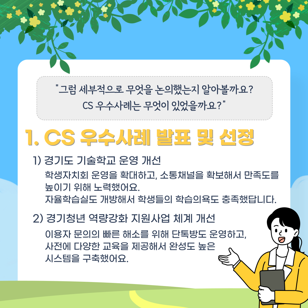 "그럼 세부적으로 무엇을 논의했는지 알아볼까요? CS 우수사례는 무엇이 있었을까요?" 1. CS 우수사례 발표 및 선정 1) 경기도 기술학교 운영 개선 학생자치회 운영을 확대하고, 소통채널을 확보해서 만족도를 높이기 위해 노력했어요. 자율학습실도 개방해서 학생들의 학습의욕도 충족했답니다. 2) 경기청년 역량강화 지원사업 체계 개선 이용자 문의의 빠른 해소를 위해 단톡방도 운영하고, 사전에 다양한 교육을 제공해서 완성도 높은 시스템을 구축했어요.