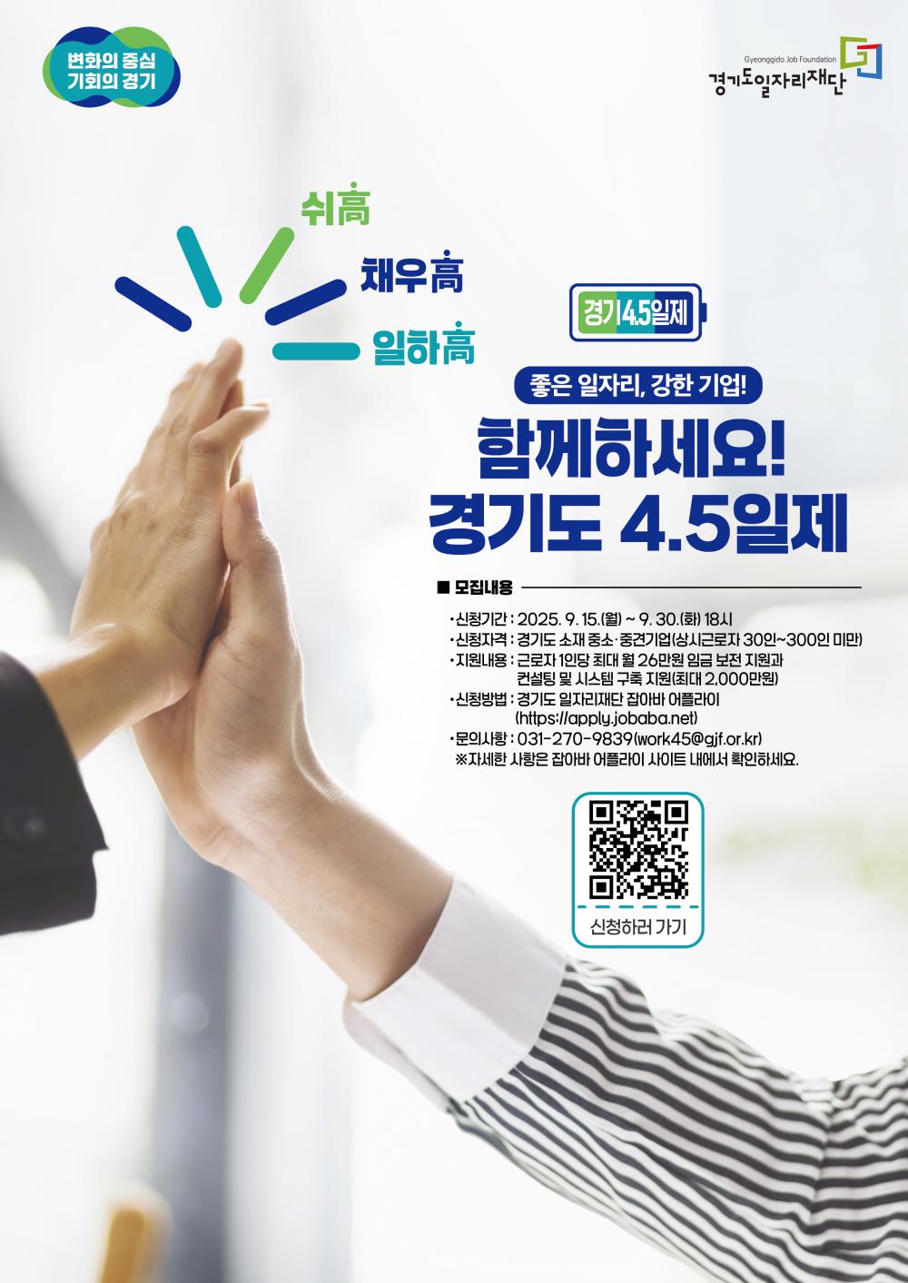 경기도 4.5일제 참여기업 모집  "좋은 일자리, 강한 기업! 함께하세요!"  모집내용 신청기간: 2025년 9월 15일(월) ~ 9월 30일(화) 18:00까지  신청자격: 경기도 소재 중소·중견기업 (상시근로자 30인 이상 300인 미만)  지원내용:  근로자 1인당 최대 월 26만원 임금 보전 지원  컨설팅 및 시스템 구축 지원 (최대 2,000만원)  신청방법: 경기도 일자리재단 잡아바 어플라이 (https://apply.jobaba.net) 또는 포스터 내 QR코드 스캔  문의사항: 031-270-9839 / work45@gif.or.kr  ※ 자세한 사항은 잡아바 어플라이 사이트에서 확인하세요.