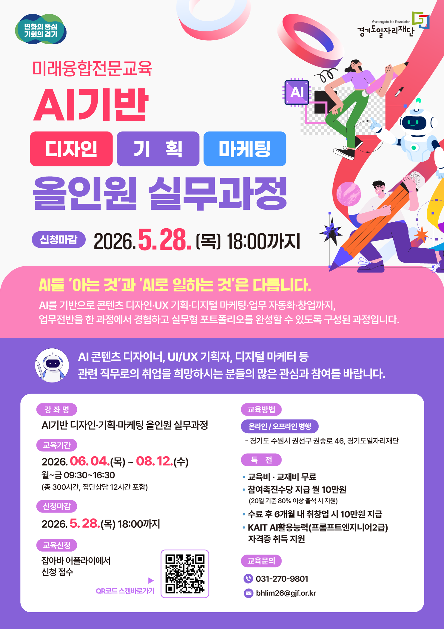 AI기반 디자인·기획·마케팅 올인원 실무과정 신청마감: 2026. 5. 28. (목) 18:00까지  [교육 소개] AI를 '아는 것'과 'AI로 일하는 것'은 다릅니다. AI를 기반으로 콘텐츠 디자인·UX 기획·디지털 마케팅·업무 자동화·창업까지, 업무전반을 한 과정에서 경험하고 실무형 포트폴리오를 완성할 수 있도록 구성된 과정입니다.  AI 콘텐츠 디자이너, UI/UX 기획자, 디지털 마케터 등 관련 직무로의 취업을 희망하시는 분들의 많은 관심과 참여를 바랍니다.  [상세 정보] 강좌명: AI기반 디자인·기획·마케팅 올인원 실무과정  교육기간: 2026. 06. 04.(목) ~ 08. 12.(수)  월~금 09:30~16:30 (총 300시간, 집단상담 12시간 포함)  신청마감: 2026. 5. 28.(목) 18:00까지  교육신청: 잡아바 어플라이에서 신청 접수  교육방법: 온라인 / 오프라인 병행 (경기도 수원시 권선구 권중로 46, 경기도일자리재단)  [특전] 교육비·교재비 무료  참여촉진수당 지급 월 10만원 (20일 기준 80% 이상 출석 시 지원)  수료 후 6개월 내 취창업 시 10만원 지급  KAIT AI활용능력(프롬프트엔지니어 2급) 자격증 취득 지원  [교육 문의] 📞 031-270-9801  📧 bhlim26@gjf.or.kr