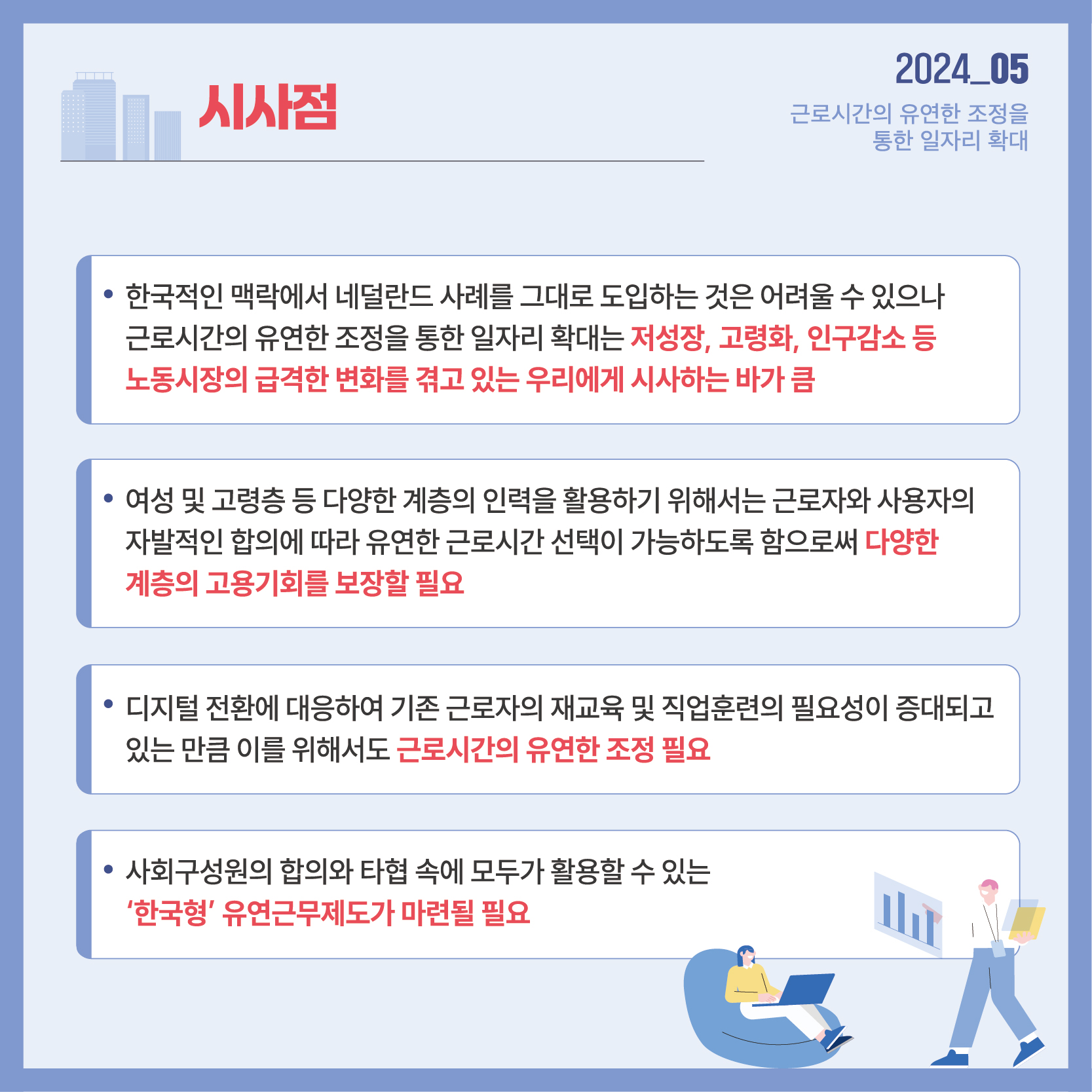 2024_05 근로시간의 유연한 조정을 통한 일자리 확대 시사점 한국적인 맥락에서 네덜란드 사례를 그대로 도입하는 것은 어려울 수 있으나 근로시간의 유연한 조정을 통한 일자리 확대는 저성장, 고령화, 인구감소 등 노동시장의 급격한 변화를 겪고 있는 우리에게 시사하는 바가 큼 여성 및 고령층 등 다양한 계층의 인력을 활용하기 위해서는 근로자와 사용자의 자발적인 합의에 따라 유연한 근로시간 선택이 가능하도록 함으로써 다양한 계층의 고용기회를 보장할 필요 디지털 전환에 대응하여 기존 근로자의 재교육 및 직업훈련의 필요성이 증대되고 있는만큼 이를 위해서도 근로시간의 유연한 조정 필요 사회구성원의 합의와 타협 속에 모두가 활용할 수 있는 '한국형' 유연근무제도가 마련될 필요