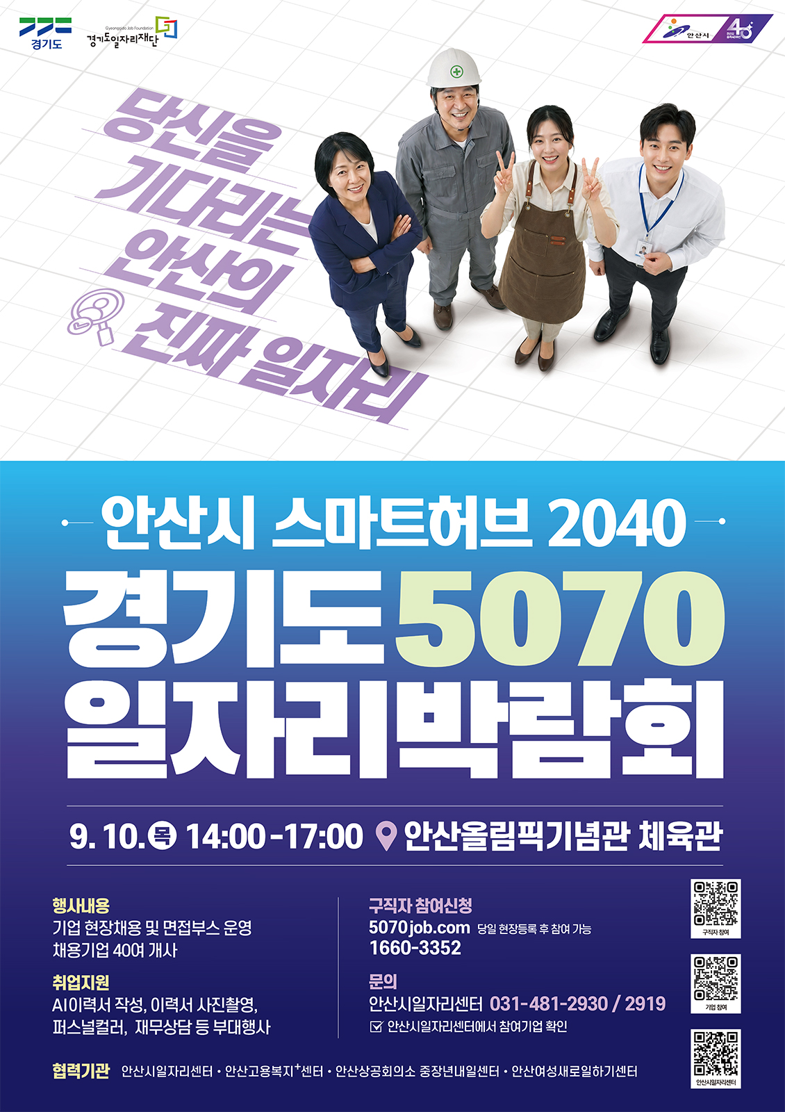 경기도 로고, 경기도일자리재단(Gyeonggi Job Foundation) 로고, 안산시 로고, 안산시 40주년 기념 로고, 당신을 기다리는 안산의 진짜 일자리, 안산시 스마트허브 2040. 경기도 5070 일자리박람회, 9. 10.(목) 14:00-17:00, 안산올림픽기념관 체육관, 행사내용: 기업 현장채용 및 면접부스 운영, 채용기업 40여 개사. 취업지원: AI이력서 작성, 이력서 사진촬영, 퍼스널컬러, 재무상담 등 부대행사. 구직자 참여신청: 5070job.com, 당일 현장등록 후 참여 가능 1660-3352, 문의: 안산시일자리센터 031-481-2930 / 2919, 안산시일자리센터에서 참여기업 확인. 협력기관: 안산시일자리센터 · 안산고용복지센터 · 안산상공회의소 중장년내일센터 · 안산여성새로일하기센터, QR코드(https://5070job.com/Ansan) 구직자 참여, QR코드(https://docs.google.com/forms/d/e/1FAIpQLSc0BNYGN8LajMVR8nBwoqRiLUvOD5v-kVpY7eocMXv0GAsHiA/viewform) 기업 참여, QR코드(https://www.ansan.go.kr/www/common/bbs/selectPageListBbs.do?bbs_code=B0261) 안산시일자리센터.