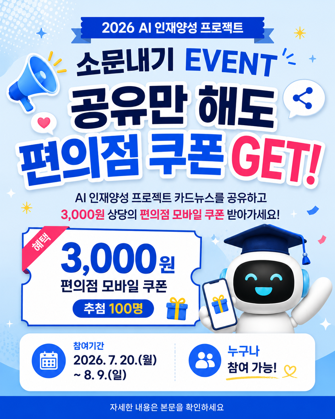2026 AI 인재양성 프로젝트  소문내기 EVENT  공유만 해도 편의점 쿠폰 GET!  AI 인재양성 프로젝트 카드뉴스를 공유하고 3,000원 상당의 편의점 모바일 쿠폰 받아가세요!  혜택  3,000원 편의점 모바일 쿠폰  추첨 100명  참여기간 2026. 7. 20.(월) ~ 8. 9.(일)  누구나 참여 가능!  자세한 내용은 본문을 확인하세요