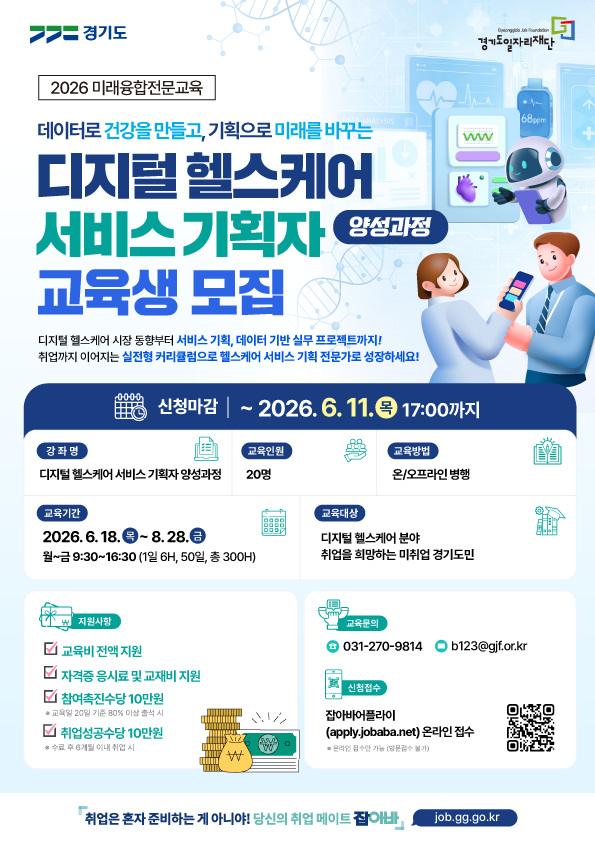 [2026 미래융합전문교육] 데이터로 건강을 만들고, 기획으로 미래를 바꾸는  디지털 헬스케어 서비스 기획자 양성과정 교육생 모집 디지털 헬스케어 시장 동향부터 서비스 기획, 데이터 기반 실무 프로젝트까지! 취업까지 이어지는 실전형 커리큘럼으로 헬스케어 서비스 기획 전문가로 성장하세요!  신청마감 | ~ 2026. 6. 11.(목) 17:00까지 강좌명: 디지털 헬스케어 서비스 기획자 양성과정  교육인원: 20명  교육방법: 온/오프라인 병행  교육기간: 2026. 6. 18.(목) ~ 8. 28.(금) (월~금 9:30~16:30, 1일 6H, 50일, 총 300H)  교육대상: 디지털 헬스케어 분야 취업을 희망하는 미취업 경기도민  지원사항 교육비 전액 지원  자격증 응시료 및 교재비 지원  참여촉진수당 10만원 (※ 교육일 20일 기준 80% 이상 출석 시)  취업성공수당 10만원 (※ 수료 후 6개월 이내 취업 시)  교육문의 및 신청접수 교육문의: 031-270-9814 / b123@gjf.or.kr  신청접수: 잡아바어플라이(apply.jobaba.net) 온라인 접수  (※ 온라인 접수만 가능, 방문접수 불가)