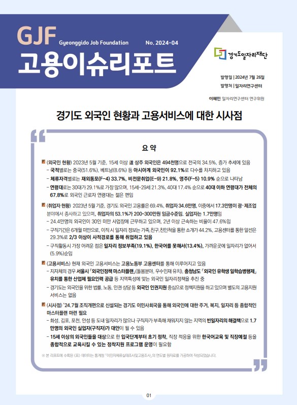 GJF Gyeonggido Job Foundation No.2024-04 고용이슈리포트  경기도일자리재단  발행일 |2024년 7월 26일 발행처 |일자리연구센터  이혜민 일자리연구센터 연구위원  경기도 외국인 현황과 고용서비스에 대한 시사점 			요 약  ■ (외국인 현황) 2023년 5월 기준, 15세 이상 道 상주 외국인은 494천명으로 전국의 34.5%, 증가 추세에 있음 - 국적별로는 중국(51.6%), 베트남(8.6%) 등 아시아계 외국인이 92.1%로 다수를 차지하고 있음 - 체류자격벌로는 재외동포(F-4) 33.7%, 비전문취업(E-9) 21.8%, 영주(F-5) 10.9% 순으로 나타남 - 연령대로는 30대가 29.1%로 가장 많으며. 15세~29세 21.3%, 40대 17.4% 순으로 40대 이하 연령대가 전체의 67.8%로 외국인 근로자 연령대는 젊은 편임 ■ (취업자 현황) 2023년 5월 기준. 경기도 외국인 고용률은 69.4%, 취업자 34.6만명, 이중에서 17.3만명이 광 ·제조업 분야에서 종사하고 있으며, 취업자의 53.1%가 200-300만원 임금수준임, 실업자는 1.7만명임 - 24.4만명의 외국인이 30인 미만 사업장에 근무하고 있으며, 2년 이상 근속하는 비율이 47.6%임 - 구직기간은 6개월 미만으로, 이직 시 일자리 정보는 가족,친구, 친인척을 통한 소개가 44.2%, 고용선터를 통한 알선은 29.3%로 2/3 이상이 사적경로를 통해 취업하고 있음 - 구직활동시 가장 어려운 점은 일자리 정보부족(19.1%), 한국어를 못해서(13.4%), 가까운곳에 일자리가 없어서 (5.9%)순임 ■ (고용서비스) 현재 외국인 고용서비스는 고용노동부 고용센터를 통해 이루어지고 있음 - 지자체의 경우 서울시「외국인정책 마스터플랜」(돌봄분야, 우수인재 유치), 충청남도 「외국인 유학생 일학습병행제』 유치를 통한 산업체 필요인력 공급 등 지역특성에 맞는 외국인 일자리정책을 추진 중 - 경기도는 외국인을 위한 법률, 노동, 인권 상담 등 외국인 인권지원 중심으로 정책지원을 하고 있으며 별도의 고용지원 서비스는 없음 ■ (시사점) '24.7월 조직개편으로 신설되는 경기도 이민사회국을 통해 외국인에 대한 주거, 복지, 일자리 등 종찹적인 마스터플캔 마련 필요 -화성, 김포, 포천, 안성 등 도내 일자리가 많으나 구직자가 부족해 채워지지 않는 지역의 빈일자리의 해결책으로 1.7 만명의 외국인 실업자(구직자)가 대안이 될 수 있음 - 15세 이상의 외국인들을 대상으로 한 입국단계부터 초기 정착, 직장 적응을 위한 한국어교육 및 직장예절 등을 종합적으로 교육시킬 수 있는 정착지원 프로그램 운영이 필요함  ※ 본 리포트에 수록된 (표) 테이터는 통게청 「이민자체류실테조사및고용조사,의 연도별 원지료를 가공하여 작성되었습니다.  			01