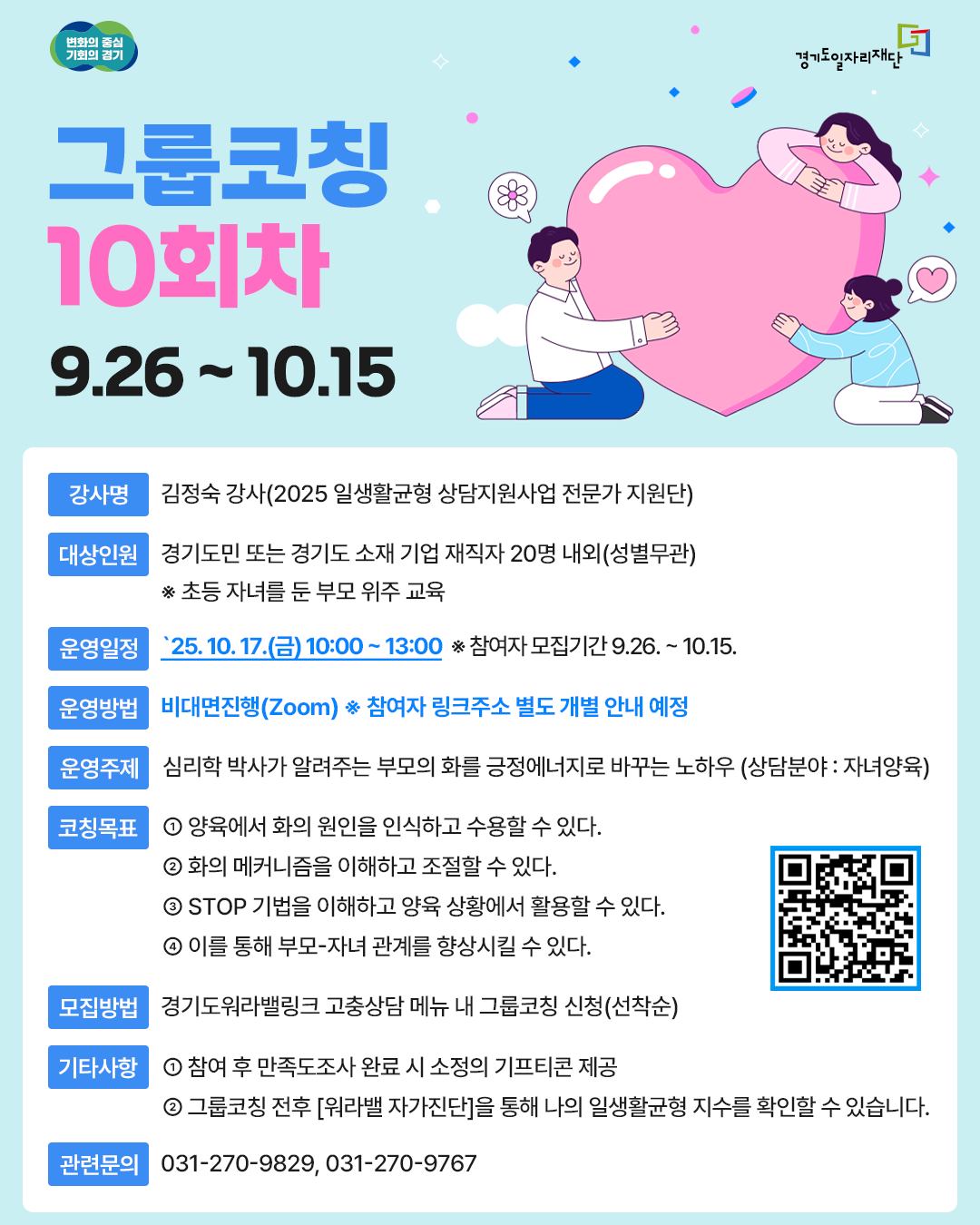 그룹코칭 10회차: 부모의 화를 긍정에너지로 바꾸는 노하우  강사: 김정숙 (일생활균형 상담지원 전문가)  대상: 경기도민 또는 경기도 소재 기업 재직자 20명 내외 (초등 자녀를 둔 부모 위주)  운영일정: 2025년 10월 17일(금) 10:00 ~ 13:00  운영방법: 비대면 진행(Zoom) (참여자에게 링크 주소 별도 안내)  모집기간: 2025년 9월 26일 ~ 10월 15일  코칭 목표 양육에서 화의 원인 인식 및 수용하기  화의 메커니즘을 이해하고 조절하기  STOP 기법을 이해하고 양육 상황에 활용하기  부모-자녀 관계 향상시키기  모집방법: 경기도워라밸링크 고충상담 메뉴 내 '그룹코칭' 신청 (선착순) 또는 포스터 내 QR코드 확인  기타사항:  참여 후 만족도조사 완료 시 기프티콘 제공  코칭 전후 '워라밸 자가진단' 가능  관련문의: 031-270-9829, 031-270-9767