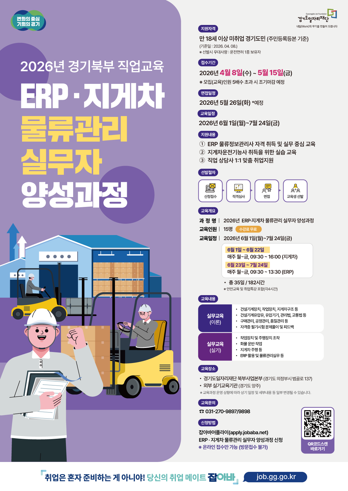 두 번째로 업로드하신 이미지는 2026년 경기북부 직업교육 - ERP·지게차 물류관리 실무자 양성과정 교육생 모집 공고입니다. 주요 내용을 아래와 같이 정리해 드립니다.  ## [교육 개요] 과정명: 2026년 ERP·지게차 물류관리 실무자 양성과정  교육기간: 2026년 6월 1일(월) ~ 7월 24일(금) / 총 35일(182시간)  교육인원: 15명 (수강료 무료)  교육장소: * 이론: 경기도일자리재단 북부사업본부 (의정부시 범골로 137)  실기: 외부 실기교육기관 (양주시)  ## [모집 및 선발 일정] 지원자격: 만 18세 이상 미취업 경기도민 (기준일: 2026. 04. 08.)  우대사항: 운전면허 1종 보유자  접수기간: 2026년 4월 8일(수) ~ 5월 15일(금)  면접일정: 2026년 5월 26일(화) 예정  선발절차: 신청접수 → 적격심사 → 면접 → 교육생 선발  ## [교육 내용] 교육은 지게차 운전과 ERP 물류관리 두 부분으로 나누어 진행됩니다.  지게차 교육 (6/1 ~ 6/22): 월~금, 09:30 ~ 16:00  건설기계장치, 지게차 구조, 법규 등 이론  작업장치 조작, 화물 운반, 지게차 주행 등 실기  ERP 교육 (6/23 ~ 7/24): 월~금, 09:30 ~ 13:30  구매/공정/품질관리 이론  ERP 활용 및 물류관리 실무 실기  지원 혜택:  ERP 물류정보관리사 자격 취득 지원  지게차운전기능사 취득 실습 교육  직업 상담사 1:1 맞춤 취업 지원  ## [신청 방법 및 문의] 신청방법: 잡아바 어플라이 온라인 접수 (방문 접수 불가)  apply.jobaba.net 접속 후 해당 과정 신청  문의처: 031-270-9897 / 9898